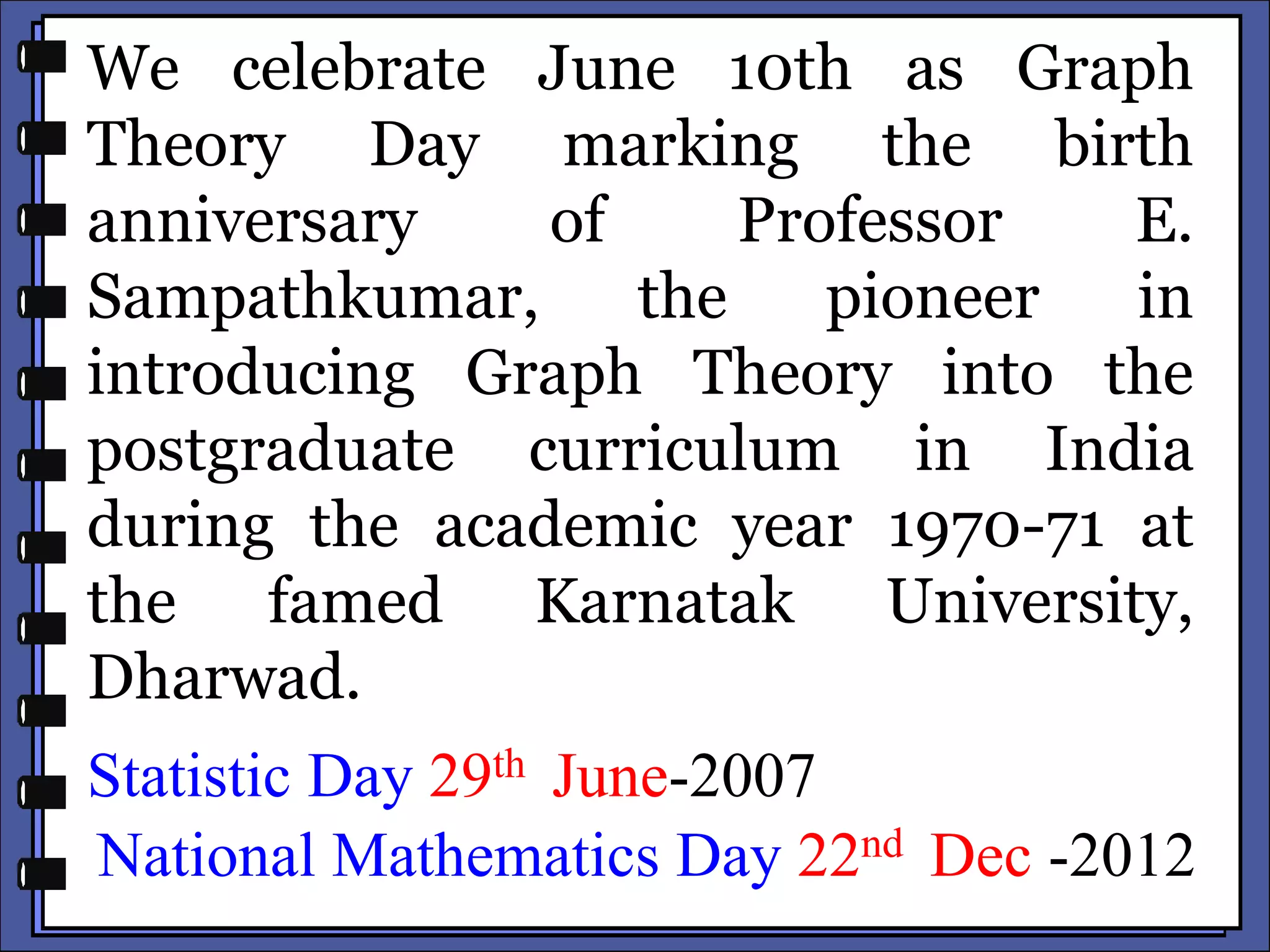 We celebrate June 10th as Graph
Theory Day marking the birth
anniversary of Professor E.
Sampathkumar, the pioneer in
introducing Graph Theory into the
postgraduate curriculum in India
during the academic year 1970-71 at
the famed Karnatak University,
Dharwad.
Statistic Day 29th June-2007
National Mathematics Day 22nd Dec -2012
 