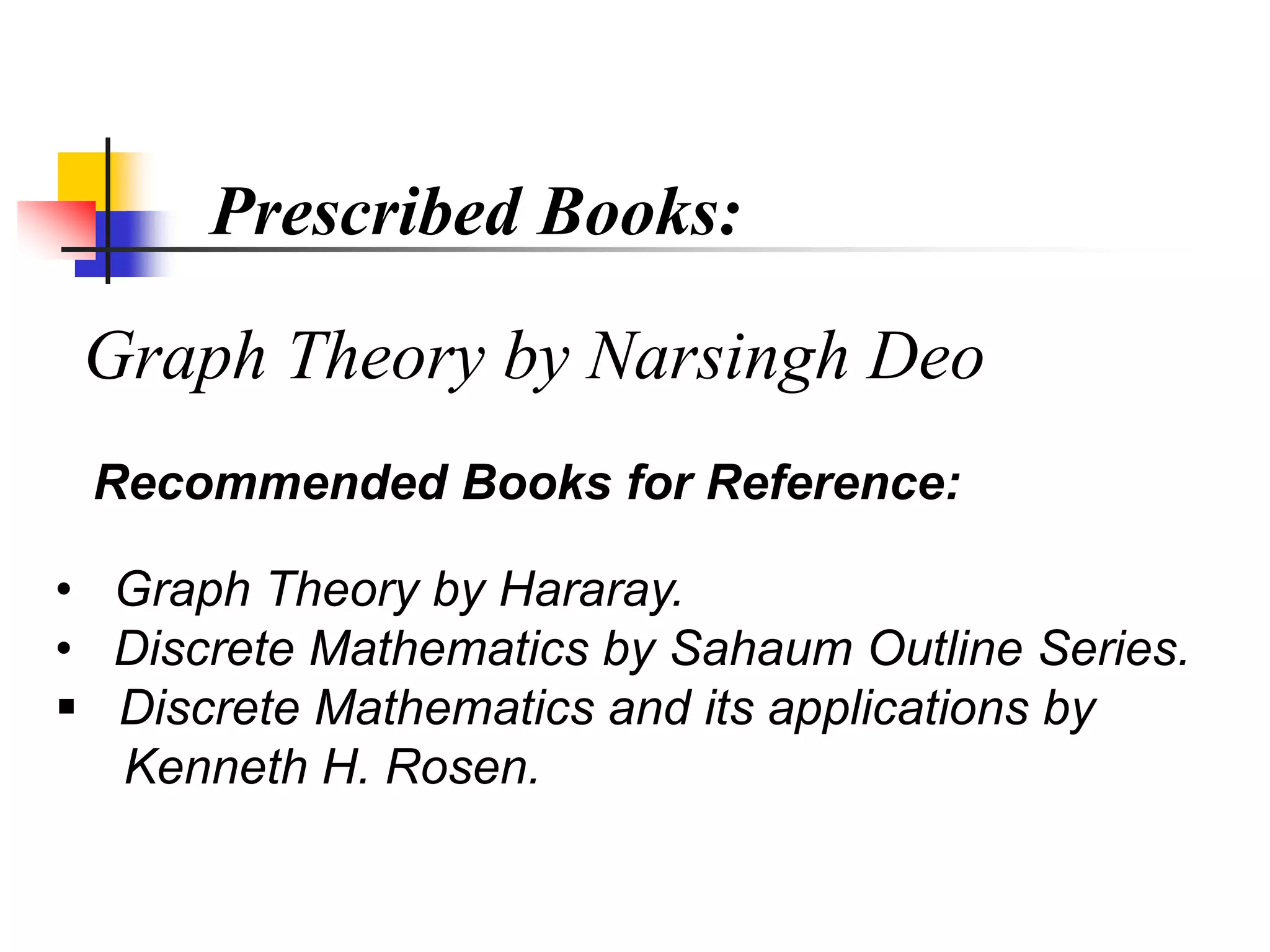 Prescribed Books:
Graph Theory by Narsingh Deo
Recommended Books for Reference:
• Graph Theory by Hararay.
• Discrete Mathematics by Sahaum Outline Series.
 Discrete Mathematics and its applications by
Kenneth H. Rosen.
 