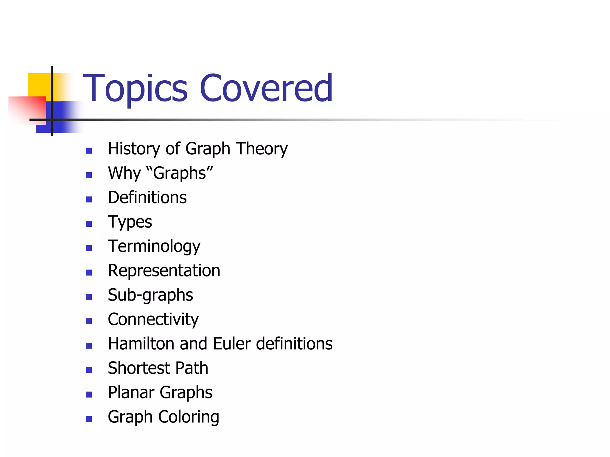 Topics Covered
 History of Graph Theory
 Why “Graphs”
 Definitions
 Types
 Terminology
 Representation
 Sub-graphs
 Connectivity
 Hamilton and Euler definitions
 Shortest Path
 Planar Graphs
 Graph Coloring
 