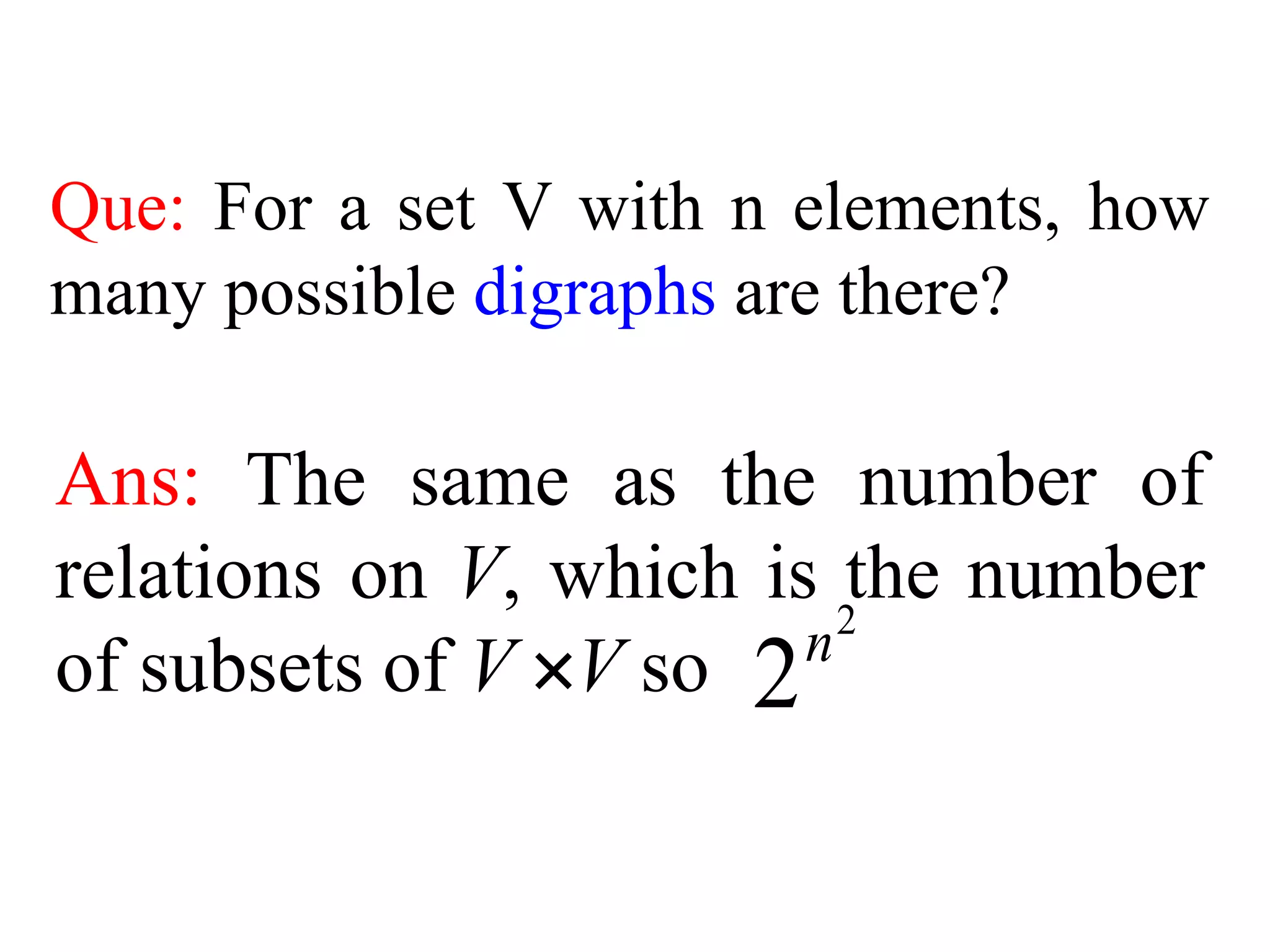 Que: For a set V with n elements, how
many possible digraphs are there?
Ans: The same as the number of
relations on V, which is the number
of subsets of V V so
2
2n
 