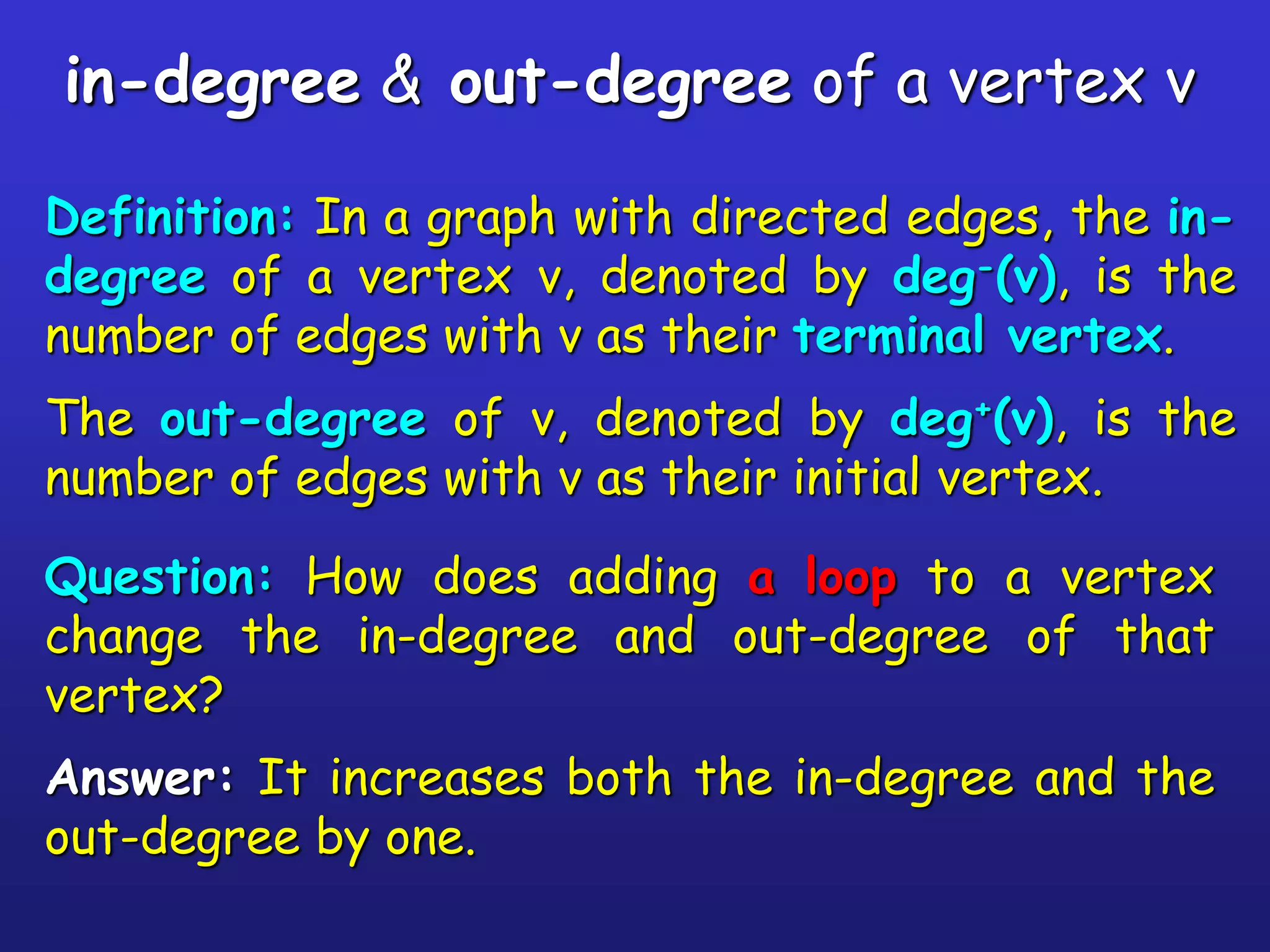 in-degree & out-degree of a vertex v
Definition: In a graph with directed edges, the in-
degree of a vertex v, denoted by deg-(v), is the
number of edges with v as their terminal vertex.
The out-degree of v, denoted by deg+(v), is the
number of edges with v as their initial vertex.
Question: How does adding a loop to a vertex
change the in-degree and out-degree of that
vertex?
Answer: It increases both the in-degree and the
out-degree by one.
 