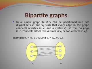 Bipartite graphs
 In a simple graph G, if V can be partitioned into two
disjoint sets V1 and V2 such that every edge in the graph
connects a vertex in V1 and a vertex V2 (so that no edge
in G connects either two vertices in V1 or two vertices in V2).
example: V1 = {v1, v2, v3} and V2 = {v4, v5, v6},
v1
v2
v3
v4
v5
v6
V1
V2
 