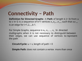 Connectivity – Path
Definition for Directed Graphs : A Path of length k (> 0) from u
to v in G is a sequence of k+1 vertices x1,x2,…x k+1 such that xix i+1
is an edge for i=1,2,…,k-1.
For Simple Graphs, sequence is x0, x1, …, xn . In directed
multigraphs when it is not necessary to distinguish between
their edges, we can use sequence of vertices to represent
the path
Circuit/Cycle: u = v, length of path > 0
Simple Path: does not contain a vertex more than once
 