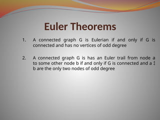 Euler Theorems
1. A connected graph G is Eulerian if and only if G is
connected and has no vertices of odd degree
2. A connected graph G is has an Euler trail from node a
to some other node b if and only if G is connected and a 
b are the only two nodes of odd degree
 