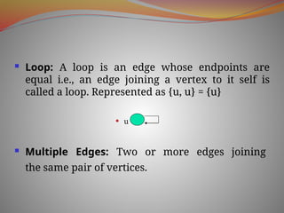  Loop: A loop is an edge whose endpoints are
equal i.e., an edge joining a vertex to it self is
called a loop. Represented as {u, u} = {u}
 u
 Multiple Edges: Two or more edges joining
the same pair of vertices.
 
