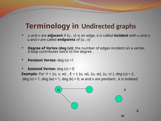 Terminology in Undirected graphs
 u and v are adjacent if {u , v} is an edge, e is called incident with u and v.
u and v are called endpoints of {u , v}
 Degree of Vertex (deg (v)): the number of edges incident on a vertex.
A loop contributes twice to the degree .
 Pendant Vertex: deg (v) =1
 Isolated Vertex: deg (v) = 0
Example: For V = {u, v, w} , E = { {u, w}, {u, w}, (u, v) }, deg (u) = 2,
deg (v) = 1, deg (w) = 1, deg (k) = 0, w and v are pendant , k is isolated
u v
k
w
 