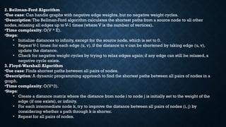 2. Bellman-Ford Algorithm
•Use case: Can handle graphs with negative edge weights, but no negative weight cycles.
•Description:The Bellman-Ford algorithm calculates the shortest paths from a source node to all other
nodes, relaxing all edges up to V-1 times (where V is the number of vertices).
•Time complexity: O(V * E).
•Steps:
• Initialize distances to infinity, except for the source node, which is set to 0.
• Repeat V-1 times: for each edge (u, v), if the distance to v can be shortened by taking edge (u, v),
update the distance.
• Check for negative weight cycles by trying to relax edges again; if any edge can still be relaxed, a
negative cycle exists.
3. Floyd-Warshall Algorithm
•Use case: Finds shortest paths between all pairs of nodes.
•Description: A dynamic programming approach to find the shortest paths between all pairs of nodes in a
graph.
•Time complexity: O(V^3).
•Steps:
• Create a distance matrix where the distance from node i to node j is initially set to the weight of the
edge (if one exists), or infinity.
• For each intermediate node k, try to improve the distance between all pairs of nodes (i, j) by
considering whether a path through k is shorter.
• Repeat for all pairs of nodes.
 