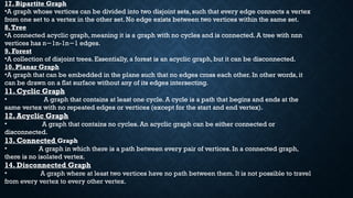17. Bipartite Graph
•A graph whose vertices can be divided into two disjoint sets, such that every edge connects a vertex
from one set to a vertex in the other set. No edge exists between two vertices within the same set.
8.Tree
•A connected acyclic graph, meaning it is a graph with no cycles and is connected. A tree with nnn
vertices has n 1n-1n 1 edges.
− −
9. Forest
•A collection of disjoint trees. Essentially, a forest is an acyclic graph, but it can be disconnected.
10. Planar Graph
•A graph that can be embedded in the plane such that no edges cross each other. In other words, it
can be drawn on a flat surface without any of its edges intersecting.
11. Cyclic Graph
• A graph that contains at least one cycle. A cycle is a path that begins and ends at the
same vertex with no repeated edges or vertices (except for the start and end vertex).
12. Acyclic Graph
• A graph that contains no cycles. An acyclic graph can be either connected or
disconnected.
13. Connected Graph
• A graph in which there is a path between every pair of vertices. In a connected graph,
there is no isolated vertex.
14. Disconnected Graph
• A graph where at least two vertices have no path between them. It is not possible to travel
from every vertex to every other vertex.
17. Bipartite Graph
•A graph whose vertices can be divided into two disjoint sets, such that every edge connects a vertex
from one set to a vertex in the other set. No edge exists between two vertices within the same set.
8.Tree
•A connected acyclic graph, meaning it is a graph with no cycles and is connected. A tree with nnn
vertices has n 1n-1n 1 edges.
− −
9. Forest
•A collection of disjoint trees. Essentially, a forest is an acyclic graph, but it can be disconnected.
10. Planar Graph
•A graph that can be embedded in the plane such that no edges cross each other. In other words, it
can be drawn on a flat surface without any of its edges intersecting.
11. Cyclic Graph
• A graph that contains at least one cycle. A cycle is a path that begins and ends at the
same vertex with no repeated edges or vertices (except for the start and end vertex).
12. Acyclic Graph
• A graph that contains no cycles. An acyclic graph can be either connected or
disconnected.
13. Connected Graph
• A graph in which there is a path between every pair of vertices. In a connected graph,
there is no isolated vertex.
 