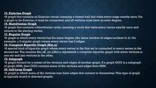 15. Eulerian Graph
•A graph that contains an Eulerian circuit, meaning a closed trail that visits every edge exactly once. For
a graph to be Eulerian, it must be connected, and all vertices must have an even degree.
16. Hamiltonian Graph
•A graph that contains a Hamiltonian cycle, meaning a cycle that visits every vertex exactly once and
returns to the starting vertex.
17. Regular Graph
•A graph in which every vertex has the same degree (the same number of edges incident to it). For
example, a 3-regular graph means every vertex has 3 edges.
18. Complete Bipartite Graph (Km,n)
•A special kind of bipartite graph where every vertex in the first set is connected to every vertex in the
second set.The notation Km,nK_{m,n}Km,n​represents a complete bipartite graph with mmm vertices in
one set and nnn vertices in the other.
19. Subgraph
•A graph formed by a subset of the vertices and edges of another graph. If a graph GGG is a subgraph
of graph HHH, then GGG contains some of the vertices and edges from HHH.
20. Self-Loop Graph
•A graph in which some of the vertices may have edges that connect to themselves.This type of graph
is typically found in directed graphs.
15. Eulerian Graph
•A graph that contains an Eulerian circuit, meaning a closed trail that visits every edge exactly once. For
a graph to be Eulerian, it must be connected, and all vertices must have an even degree.
16. Hamiltonian Graph
•A graph that contains a Hamiltonian cycle, meaning a cycle that visits every vertex exactly once and
returns to the starting vertex.
17. Regular Graph
•A graph in which every vertex has the same degree (the same number of edges incident to it). For
example, a 3-regular graph means every vertex has 3 edges.
18. Complete Bipartite Graph (Km,n)
•A special kind of bipartite graph where every vertex in the first set is connected to every vertex in the
second set.The notation Km,nK_{m,n}Km,n​represents a complete bipartite graph with mmm vertices in
one set and nnn vertices in the other.
19. Subgraph
•A graph formed by a subset of the vertices and edges of another graph. If a graph GGG is a subgraph
of graph HHH, then GGG contains some of the vertices and edges from HHH.
20. Self-Loop Graph
•A graph in which some of the vertices may have edges that connect to themselves.This type of graph
is typically found in directed graphs.
 