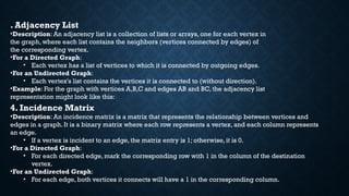 . Adjacency List
•Description: An adjacency list is a collection of lists or arrays, one for each vertex in
the graph, where each list contains the neighbors (vertices connected by edges) of
the corresponding vertex.
•For a Directed Graph:
• Each vertex has a list of vertices to which it is connected by outgoing edges.
•For an Undirected Graph:
• Each vertex's list contains the vertices it is connected to (without direction).
•Example: For the graph with vertices A,B,C and edges AB and BC, the adjacency list
representation might look like this:
4. Incidence Matrix
•Description: An incidence matrix is a matrix that represents the relationship between vertices and
edges in a graph. It is a binary matrix where each row represents a vertex, and each column represents
an edge.
• If a vertex is incident to an edge, the matrix entry is 1; otherwise, it is 0.
•For a Directed Graph:
• For each directed edge, mark the corresponding row with 1 in the column of the destination
vertex.
•For an Undirected Graph:
• For each edge, both vertices it connects will have a 1 in the corresponding column.
 