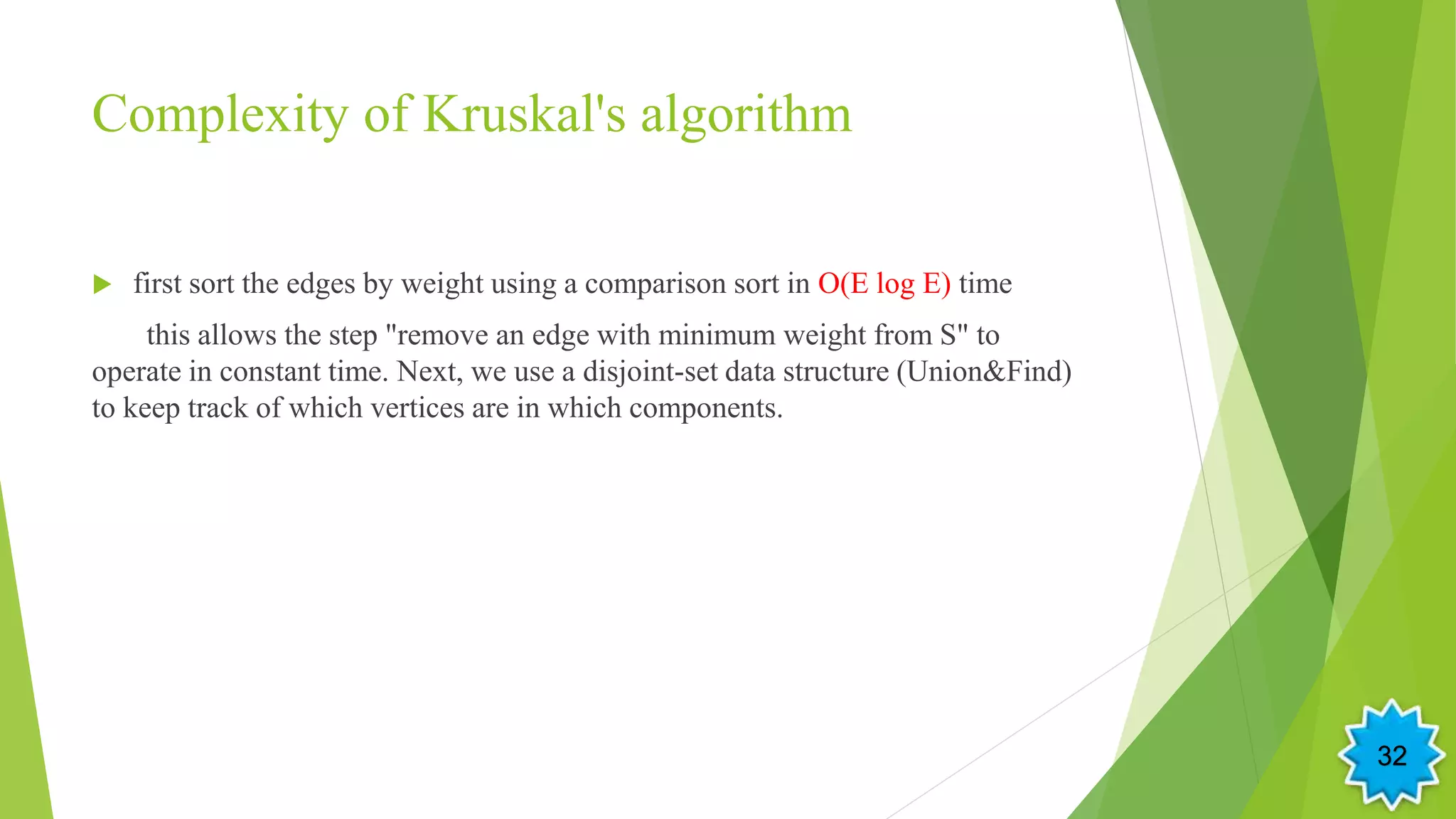 Complexity of Kruskal's algorithm
 first sort the edges by weight using a comparison sort in O(E log E) time
this allows the step "remove an edge with minimum weight from S" to
operate in constant time. Next, we use a disjoint-set data structure (Union&Find)
to keep track of which vertices are in which components.
32
 