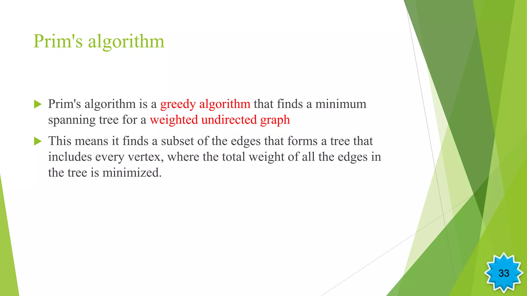 Prim's algorithm
 Prim's algorithm is a greedy algorithm that finds a minimum
spanning tree for a weighted undirected graph
 This means it finds a subset of the edges that forms a tree that
includes every vertex, where the total weight of all the edges in
the tree is minimized.
33
 