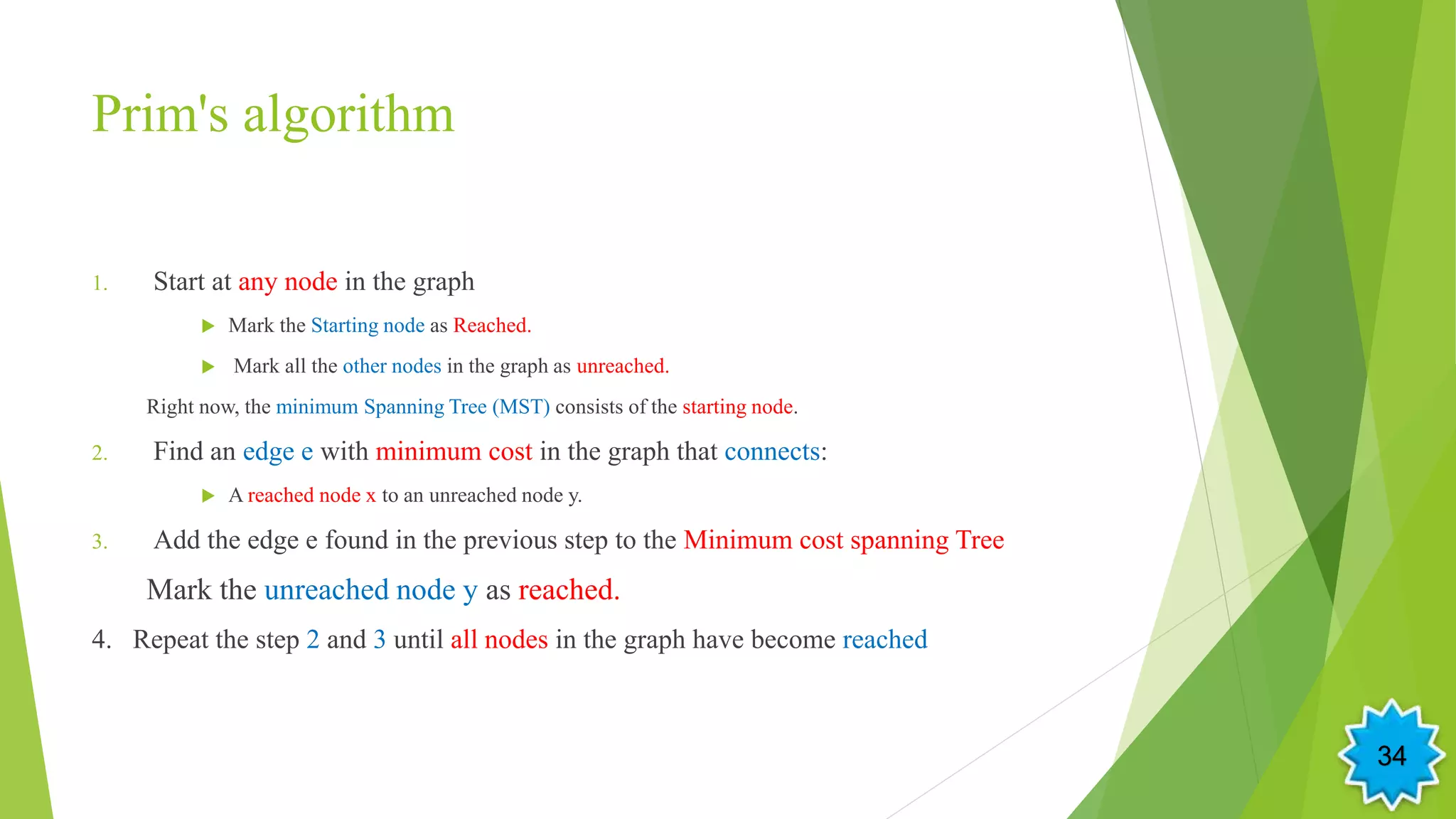 Prim's algorithm
1. Start at any node in the graph
 Mark the Starting node as Reached.
 Mark all the other nodes in the graph as unreached.
Right now, the minimum Spanning Tree (MST) consists of the starting node.
2. Find an edge e with minimum cost in the graph that connects:
 A reached node x to an unreached node y.
3. Add the edge e found in the previous step to the Minimum cost spanning Tree
Mark the unreached node y as reached.
4. Repeat the step 2 and 3 until all nodes in the graph have become reached
34
 
