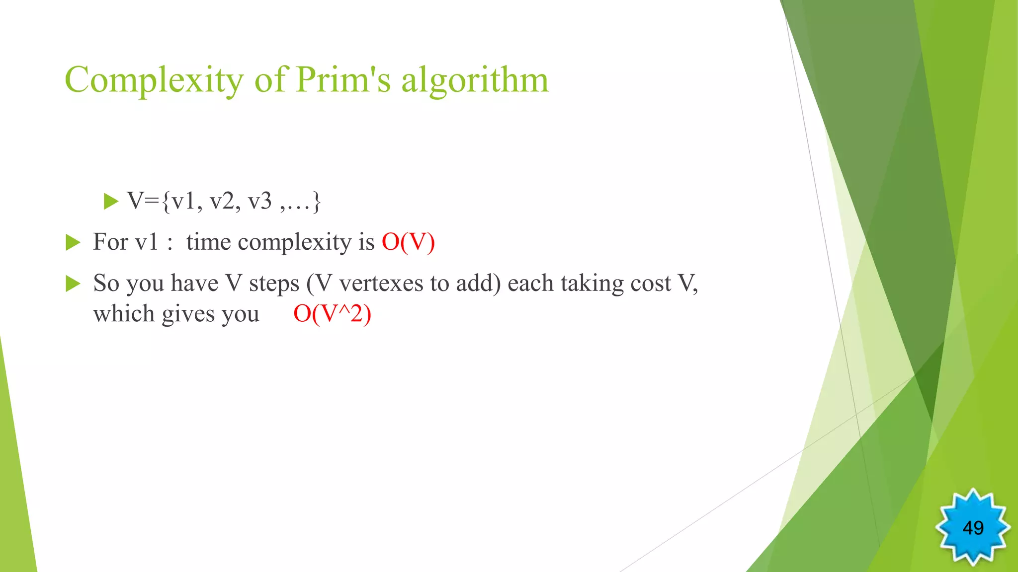 Complexity of Prim's algorithm
 V={v1, v2, v3 ,…}
 For v1 : time complexity is O(V)
 So you have V steps (V vertexes to add) each taking cost V,
which gives you O(V^2)
49
 