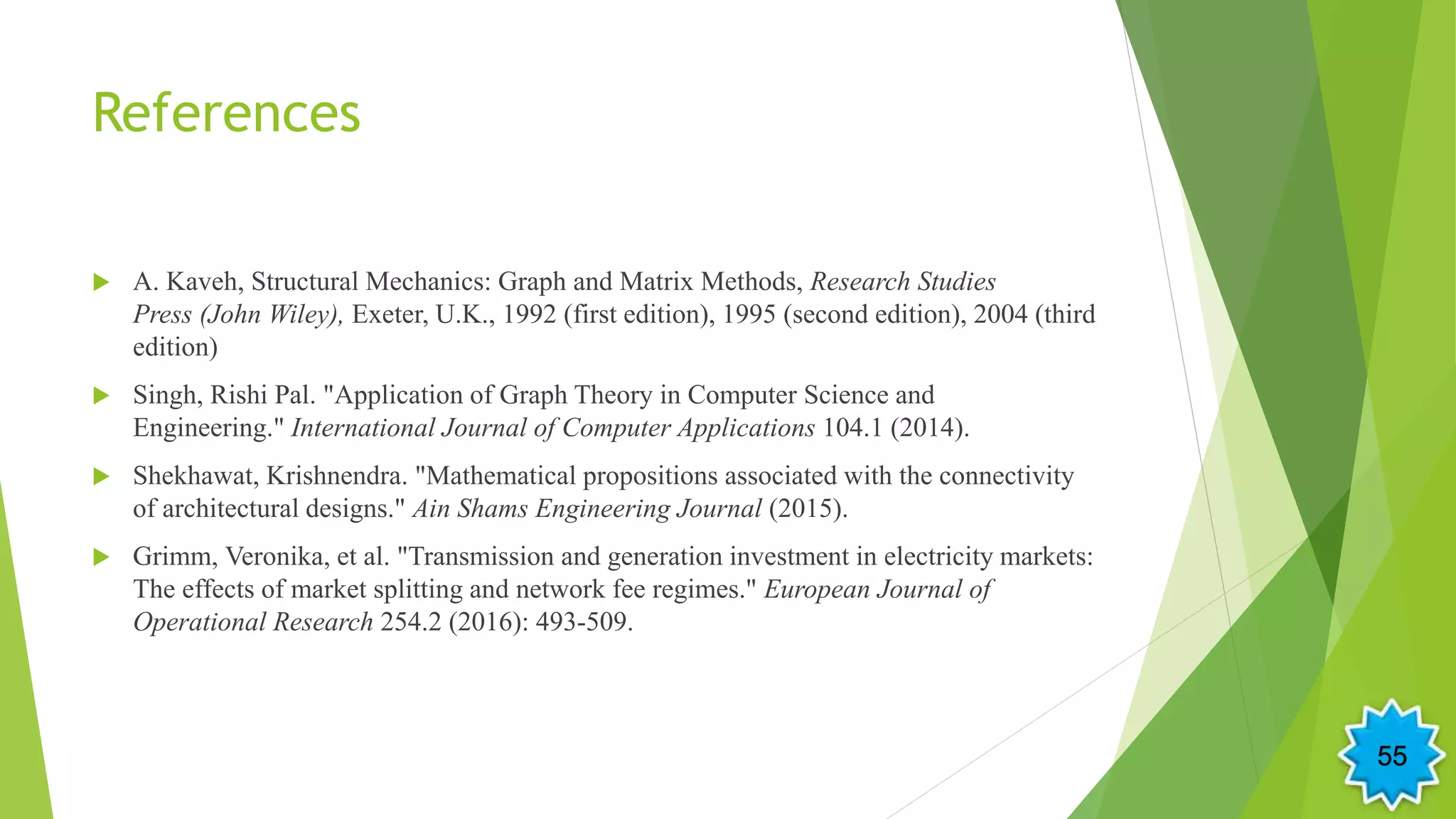 References
 A. Kaveh, Structural Mechanics: Graph and Matrix Methods, Research Studies
Press (John Wiley), Exeter, U.K., 1992 (first edition), 1995 (second edition), 2004 (third
edition)
 Singh, Rishi Pal. "Application of Graph Theory in Computer Science and
Engineering." International Journal of Computer Applications 104.1 (2014).
 Shekhawat, Krishnendra. "Mathematical propositions associated with the connectivity
of architectural designs." Ain Shams Engineering Journal (2015).
 Grimm, Veronika, et al. "Transmission and generation investment in electricity markets:
The effects of market splitting and network fee regimes." European Journal of
Operational Research 254.2 (2016): 493-509.
55
 
