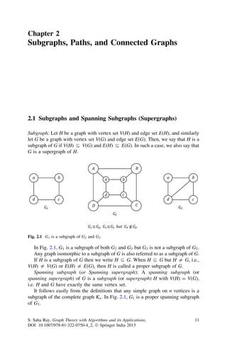 Chapter 2
Subgraphs, Paths, and Connected Graphs
2.1 Subgraphs and Spanning Subgraphs (Supergraphs)
Subgraph: Let H be a graph with vertex set V(H) and edge set E(H), and similarly
let G be a graph with vertex set V(G) and edge set E(G). Then, we say that H is a
subgraph of G if V(H) ( V(G) and E(H) ( E(G). In such a case, we also say that
G is a supergraph of H.
In Fig. 2.1, G1 is a subgraph of both G2 and G3 but G3 is not a subgraph of G2.
Any graph isomorphic to a subgraph of G is also referred to as a subgraph of G.
If H is a subgraph of G then we write H ( G. When H ( G but H = G, i.e.,
V(H) = V(G) or E(H) = E(G), then H is called a proper subgraph of G.
Spanning subgraph (or Spanning supergraph): A spanning subgraph (or
spanning supergraph) of G is a subgraph (or supergraph) H with V(H) = V(G),
i.e. H and G have exactly the same vertex set.
It follows easily from the deﬁnitions that any simple graph on n vertices is a
subgraph of the complete graph Kn. In Fig. 2.1, G1 is a proper spanning subgraph
of G3.
Fig. 2.1 G1 is a subgraph of G2 and G3
S. Saha Ray, Graph Theory with Algorithms and its Applications,
DOI: 10.1007/978-81-322-0750-4_2, Ó Springer India 2013
11
 