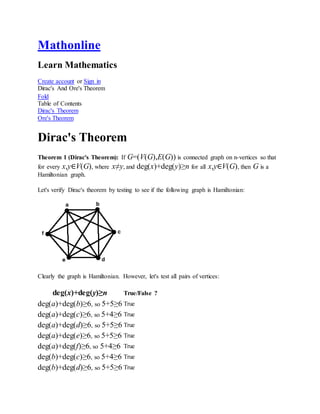 Mathonline
Learn Mathematics
Create account or Sign in
Dirac's And Ore's Theorem
Fold
Table of Contents
Dirac's Theorem
Ore's Theorem
Dirac's Theorem
Theorem 1 (Dirac's Theorem): If G=(V(G),E(G)) is connected graph on n-vertices so that
for every x,y∈V(G), where x≠y, and deg(x)+deg(y)≥n for all x,y∈V(G), then G is a
Hamiltonian graph.
Let's verify Dirac's theorem by testing to see if the following graph is Hamiltonian:
Clearly the graph is Hamiltonian. However, let's test all pairs of vertices:
deg(x)+deg(y)≥n True/False ?
deg(a)+deg(b)≥6, so 5+5≥6 True
deg(a)+deg(c)≥6, so 5+4≥6 True
deg(a)+deg(d)≥6, so 5+5≥6 True
deg(a)+deg(e)≥6, so 5+5≥6 True
deg(a)+deg(f)≥6, so 5+4≥6 True
deg(b)+deg(c)≥6, so 5+4≥6 True
deg(b)+deg(d)≥6, so 5+5≥6 True
 