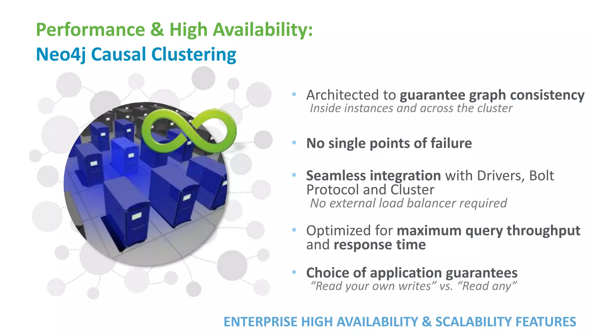 Performance & High Availability:
Neo4j Causal Clustering
• Architected to guarantee graph consistency
Inside instances and across the cluster
• No single points of failure
• Seamless integration with Drivers, Bolt
Protocol and Cluster
No external load balancer required
• Optimized for maximum query throughput
and response time
• Choice of application guarantees
“Read your own writes” vs. “Read any”
ENTERPRISE HIGH AVAILABILITY & SCALABILITY FEATURES
 