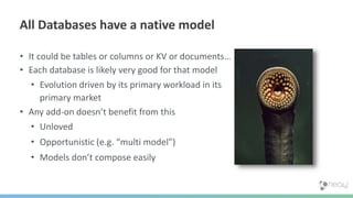 • It could be tables or columns or KV or documents…
• Each database is likely very good for that model
• Evolution driven by its primary workload in its
primary market
• Any add-on doesn’t benefit from this
• Unloved
• Opportunistic (e.g. “multi model”)
• Models don’t compose easily
All Databases have a native model
 