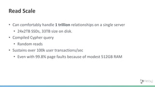 • Can comfortably handle 1 trillion relationships on a single server
• 24x2TB SSDs, 33TB size on disk.
• Compiled Cypher query
• Random reads
• Sustains over 100k user transactions/sec
• Even with 99.8% page faults because of modest 512GB RAM
Read Scale
 