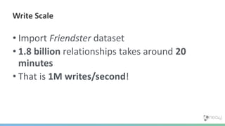 • Import Friendster dataset
• 1.8 billion relationships takes around 20
minutes
• That is 1M writes/second!
Write Scale
 