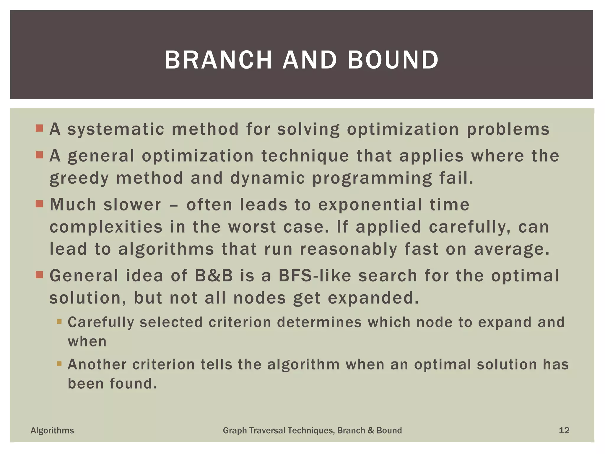  A systematic method for solving optimization problems  A general optimization technique that applies where the greedy method and dynamic programming fail.  Much slower – often leads to exponential time complexities in the worst case. If applied carefully, can lead to algorithms that run reasonably fast on average.  General idea of B&B is a BFS-like search for the optimal solution, but not all nodes get expanded.  Carefully selected criterion determines which node to expand and when  Another criterion tells the algorithm when an optimal solution has been found. Algorithms Graph Traversal Techniques, Branch & Bound 12 BRANCH AND BOUND 