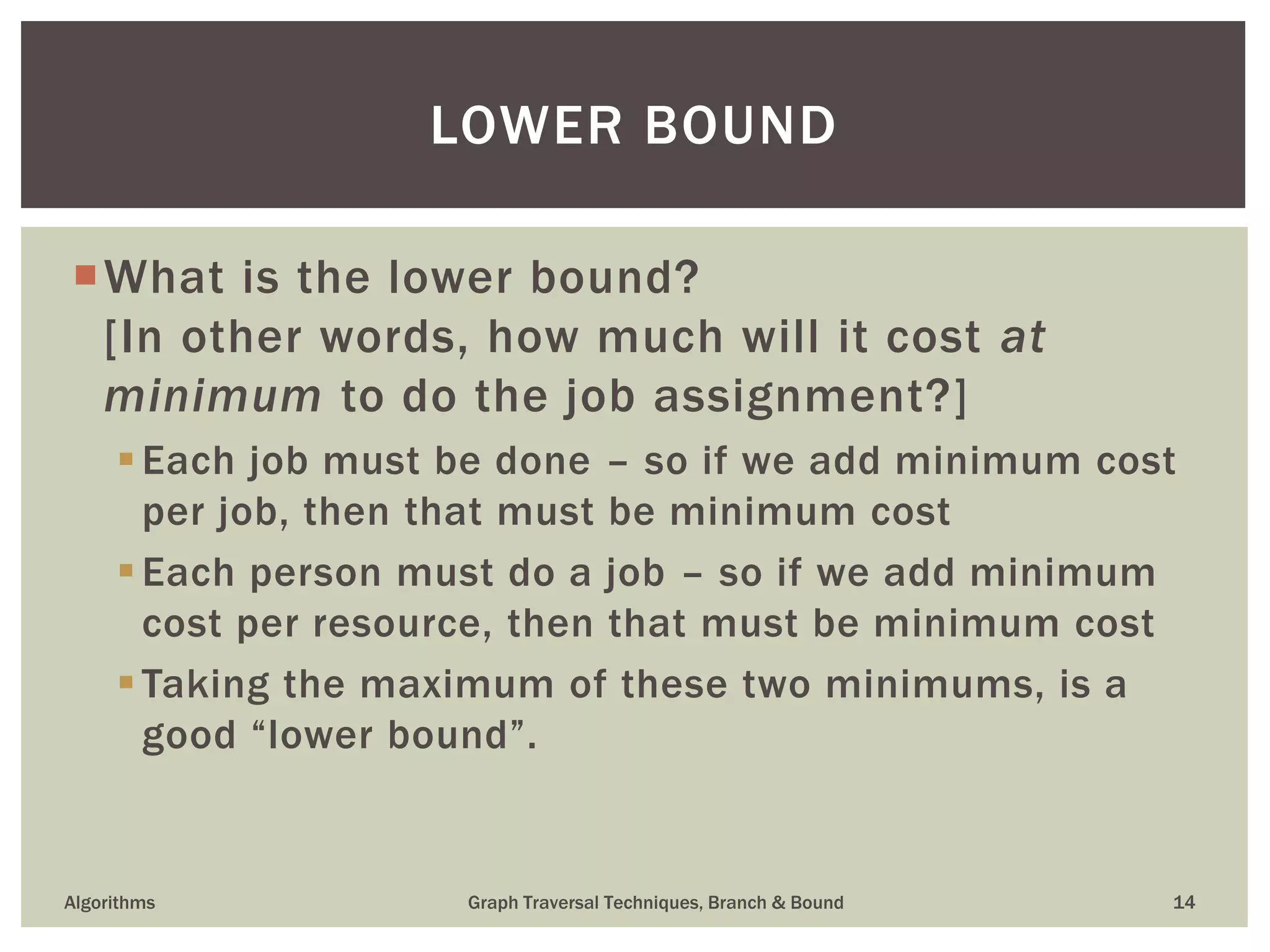 What is the lower bound? [In other words, how much will it cost at minimum to do the job assignment?] Each job must be done – so if we add minimum cost per job, then that must be minimum cost Each person must do a job – so if we add minimum cost per resource, then that must be minimum cost Taking the maximum of these two minimums, is a good “lower bound”. Algorithms Graph Traversal Techniques, Branch & Bound 14 LOWER BOUND 