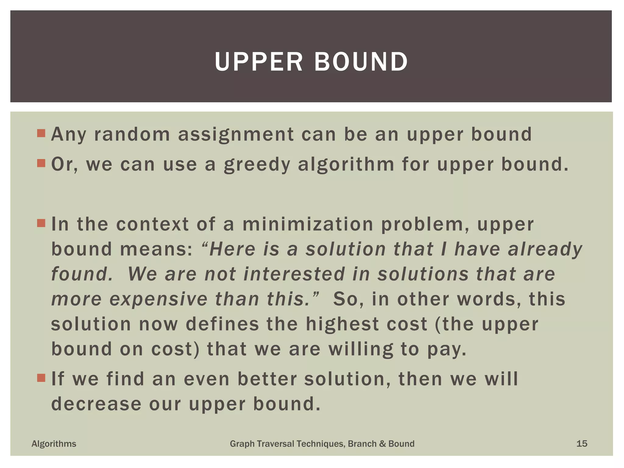  Any random assignment can be an upper bound  Or, we can use a greedy algorithm for upper bound.  In the context of a minimization problem, upper bound means: “Here is a solution that I have already found. We are not interested in solutions that are more expensive than this.” So, in other words, this solution now defines the highest cost (the upper bound on cost) that we are willing to pay.  If we find an even better solution, then we will decrease our upper bound. Algorithms Graph Traversal Techniques, Branch & Bound 15 UPPER BOUND 