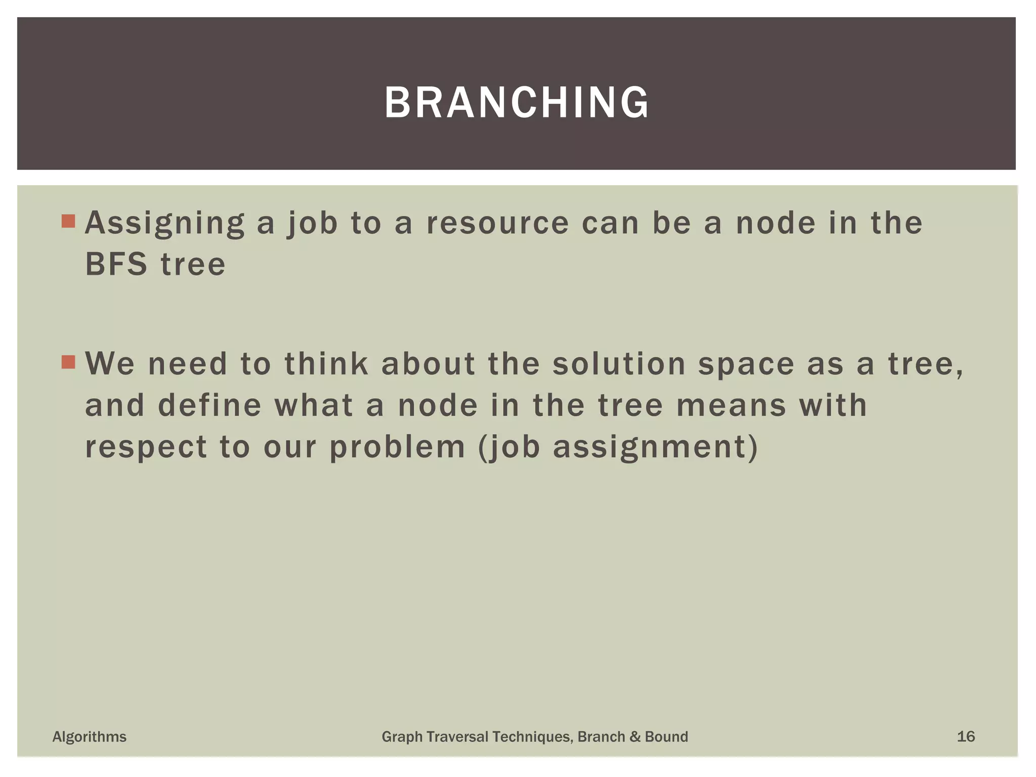  Assigning a job to a resource can be a node in the BFS tree  We need to think about the solution space as a tree, and define what a node in the tree means with respect to our problem (job assignment) Algorithms Graph Traversal Techniques, Branch & Bound 16 BRANCHING 