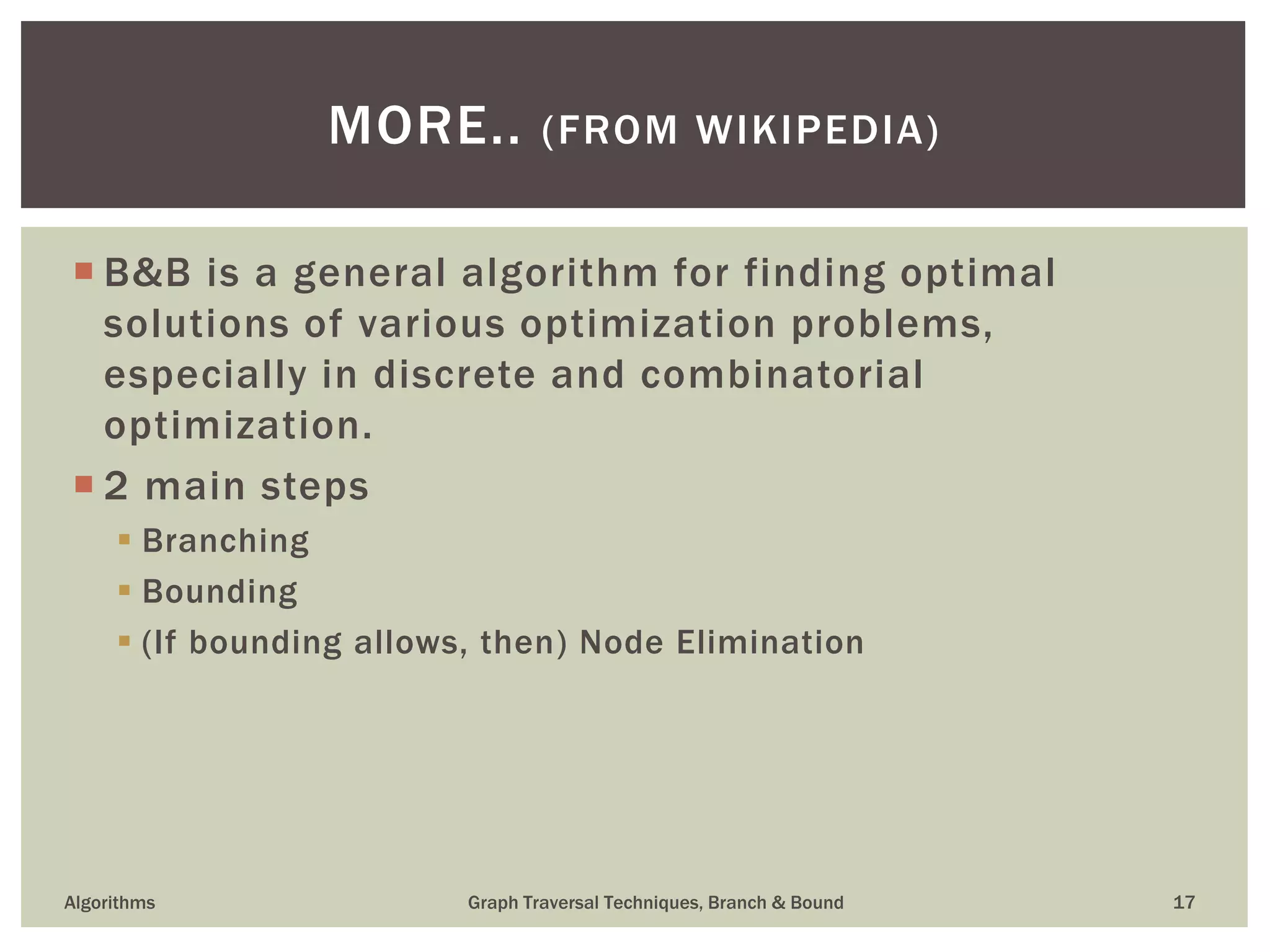  B&B is a general algorithm for finding optimal solutions of various optimization problems, especially in discrete and combinatorial optimization.  2 main steps  Branching  Bounding  (If bounding allows, then) Node Elimination Algorithms Graph Traversal Techniques, Branch & Bound 17 MORE.. (FROM WIKIPEDIA) 