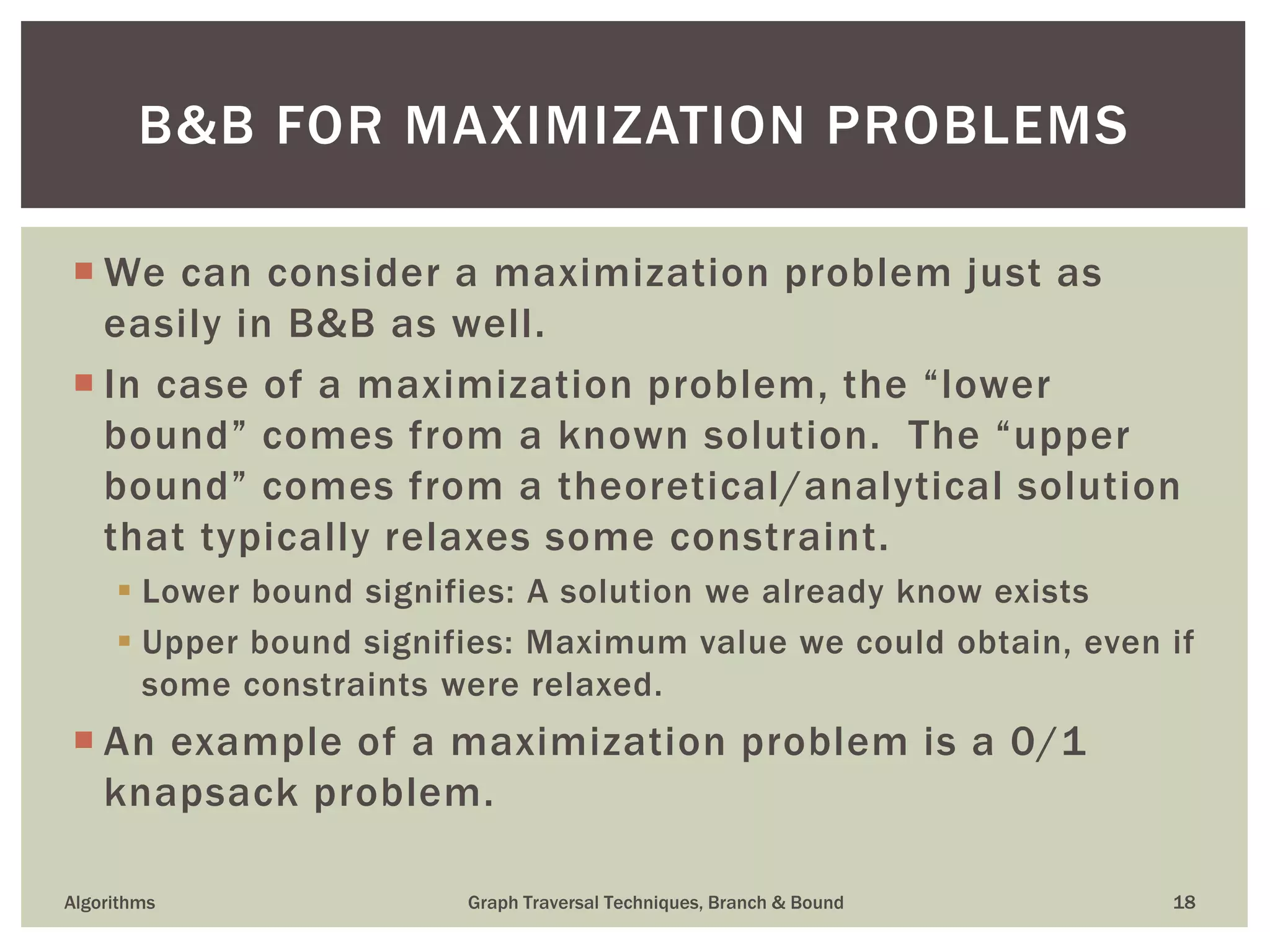  We can consider a maximization problem just as easily in B&B as well.  In case of a maximization problem, the “lower bound” comes from a known solution. The “upper bound” comes from a theoretical/analytical solution that typically relaxes some constraint.  Lower bound signifies: A solution we already know exists  Upper bound signifies: Maximum value we could obtain, even if some constraints were relaxed.  An example of a maximization problem is a 0/1 knapsack problem. Algorithms Graph Traversal Techniques, Branch & Bound 18 B&B FOR MAXIMIZATION PROBLEMS 