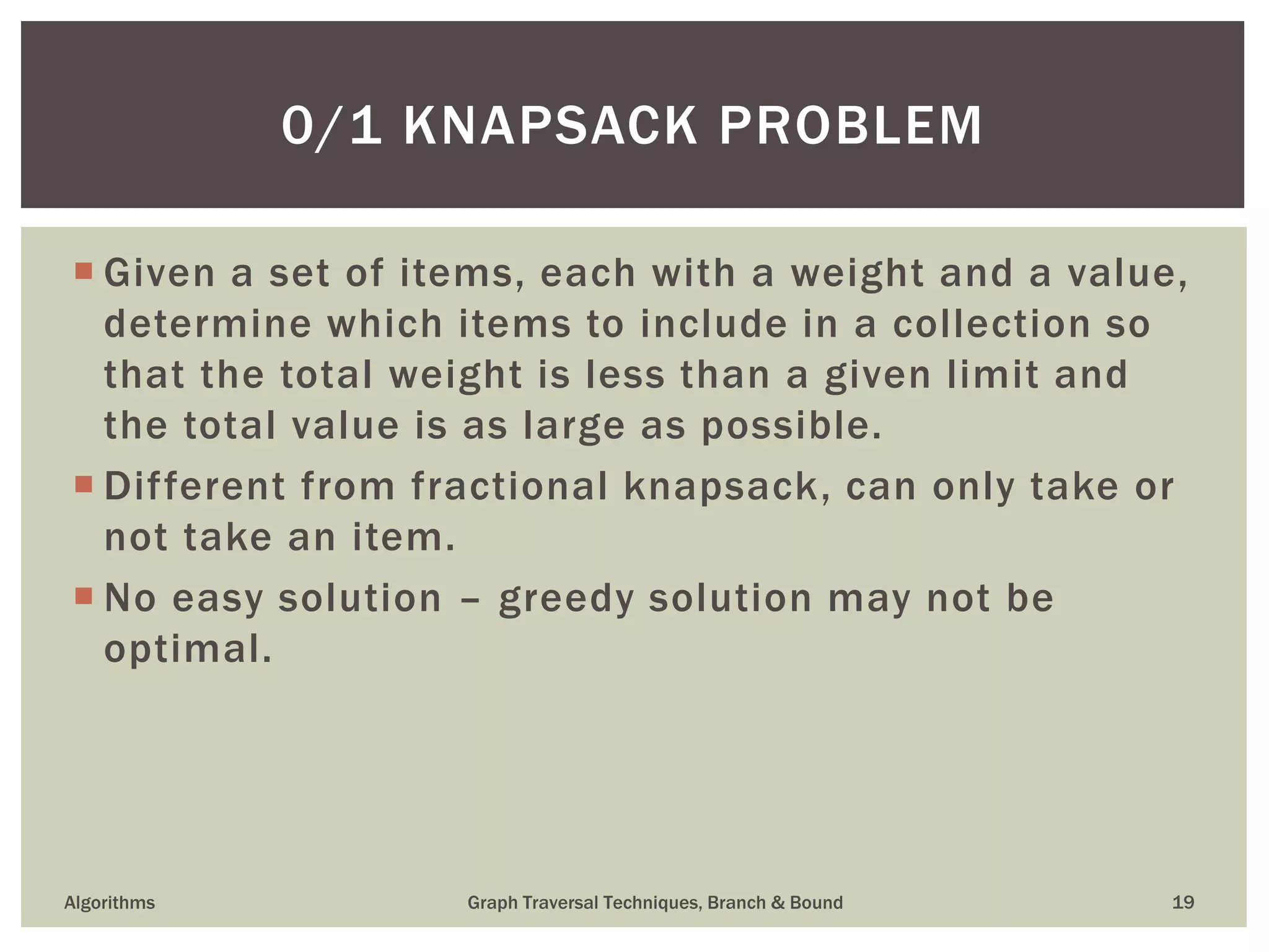  Given a set of items, each with a weight and a value, determine which items to include in a collection so that the total weight is less than a given limit and the total value is as large as possible.  Different from fractional knapsack, can only take or not take an item.  No easy solution – greedy solution may not be optimal. Algorithms Graph Traversal Techniques, Branch & Bound 19 0/1 KNAPSACK PROBLEM 
