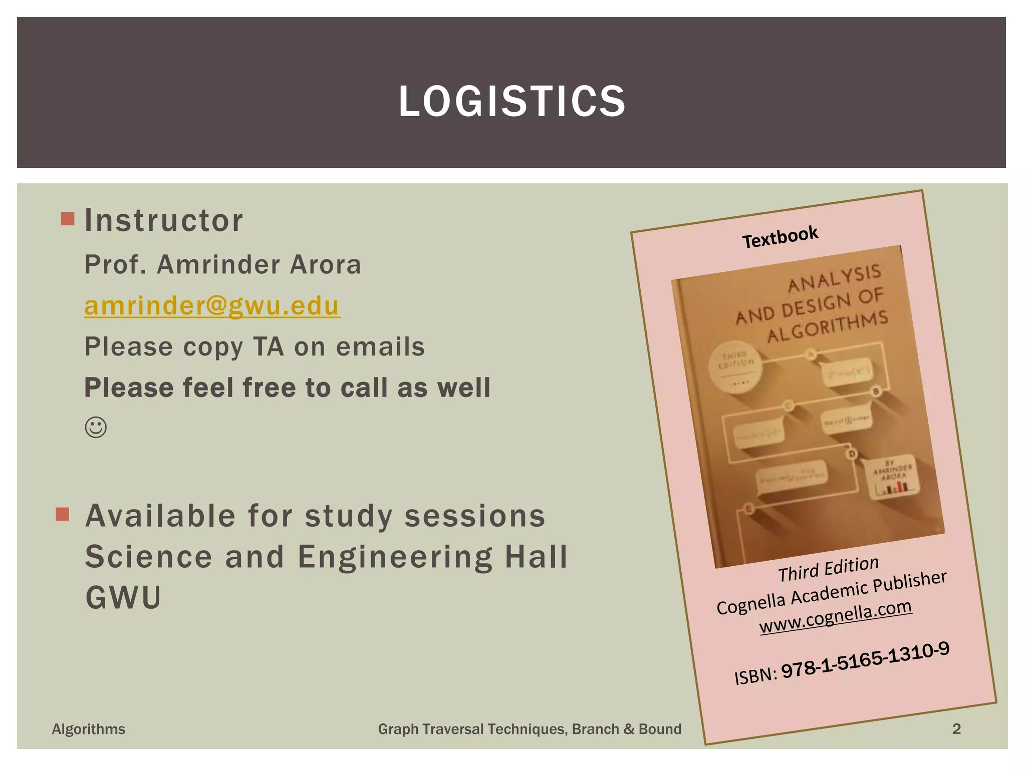  Instructor Prof. Amrinder Arora amrinder@gwu.edu Please copy TA on emails Please feel free to call as well   Available for study sessions Science and Engineering Hall GWU Algorithms Graph Traversal Techniques, Branch & Bound 2 LOGISTICS 