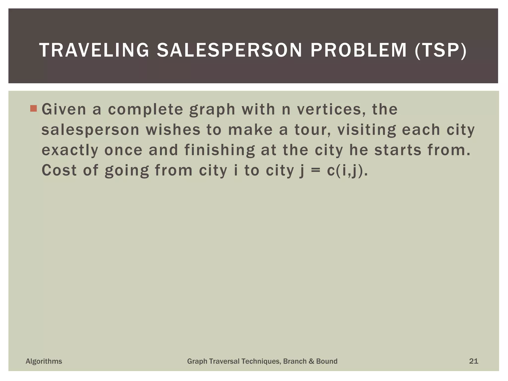  Given a complete graph with n vertices, the salesperson wishes to make a tour, visiting each city exactly once and finishing at the city he starts from. Cost of going from city i to city j = c(i,j). Algorithms Graph Traversal Techniques, Branch & Bound 21 TRAVELING SALESPERSON PROBLEM (TSP) 