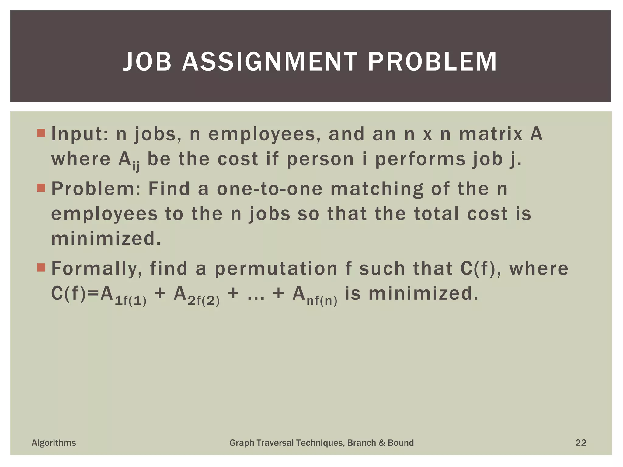  Input: n jobs, n employees, and an n x n matrix A where Aij be the cost if person i performs job j.  Problem: Find a one-to-one matching of the n employees to the n jobs so that the total cost is minimized.  Formally, find a permutation f such that C(f), where C(f)=A1f(1) + A2f(2) + ... + Anf(n) is minimized. Algorithms Graph Traversal Techniques, Branch & Bound 22 JOB ASSIGNMENT PROBLEM 