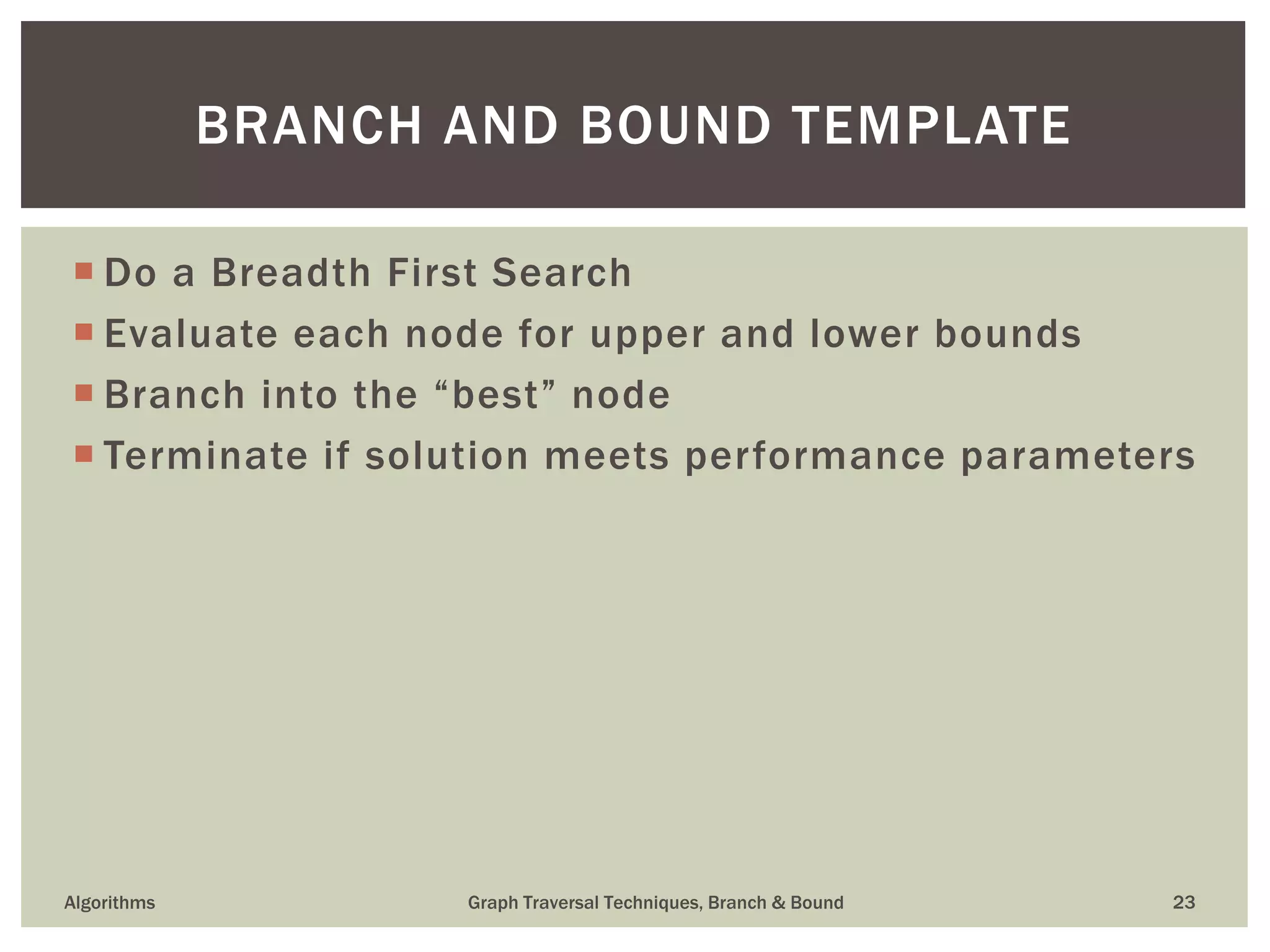  Do a Breadth First Search  Evaluate each node for upper and lower bounds  Branch into the “best” node  Terminate if solution meets performance parameters Algorithms Graph Traversal Techniques, Branch & Bound 23 BRANCH AND BOUND TEMPLATE 