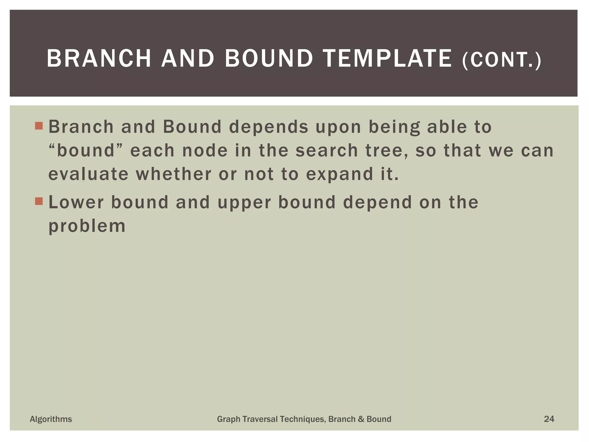  Branch and Bound depends upon being able to “bound” each node in the search tree, so that we can evaluate whether or not to expand it.  Lower bound and upper bound depend on the problem Algorithms Graph Traversal Techniques, Branch & Bound 24 BRANCH AND BOUND TEMPLATE (CONT.) 