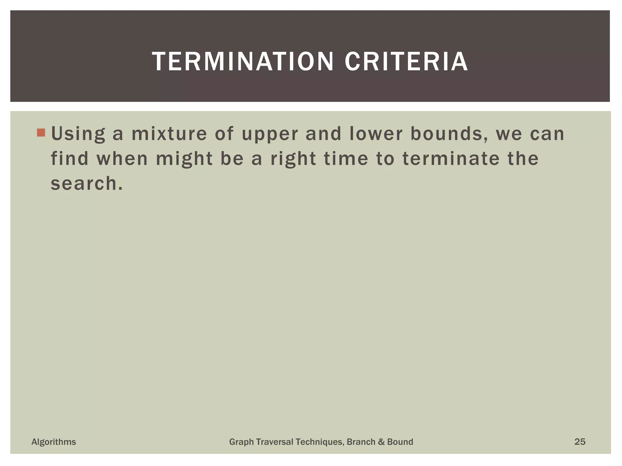  Using a mixture of upper and lower bounds, we can find when might be a right time to terminate the search. Algorithms Graph Traversal Techniques, Branch & Bound 25 TERMINATION CRITERIA 