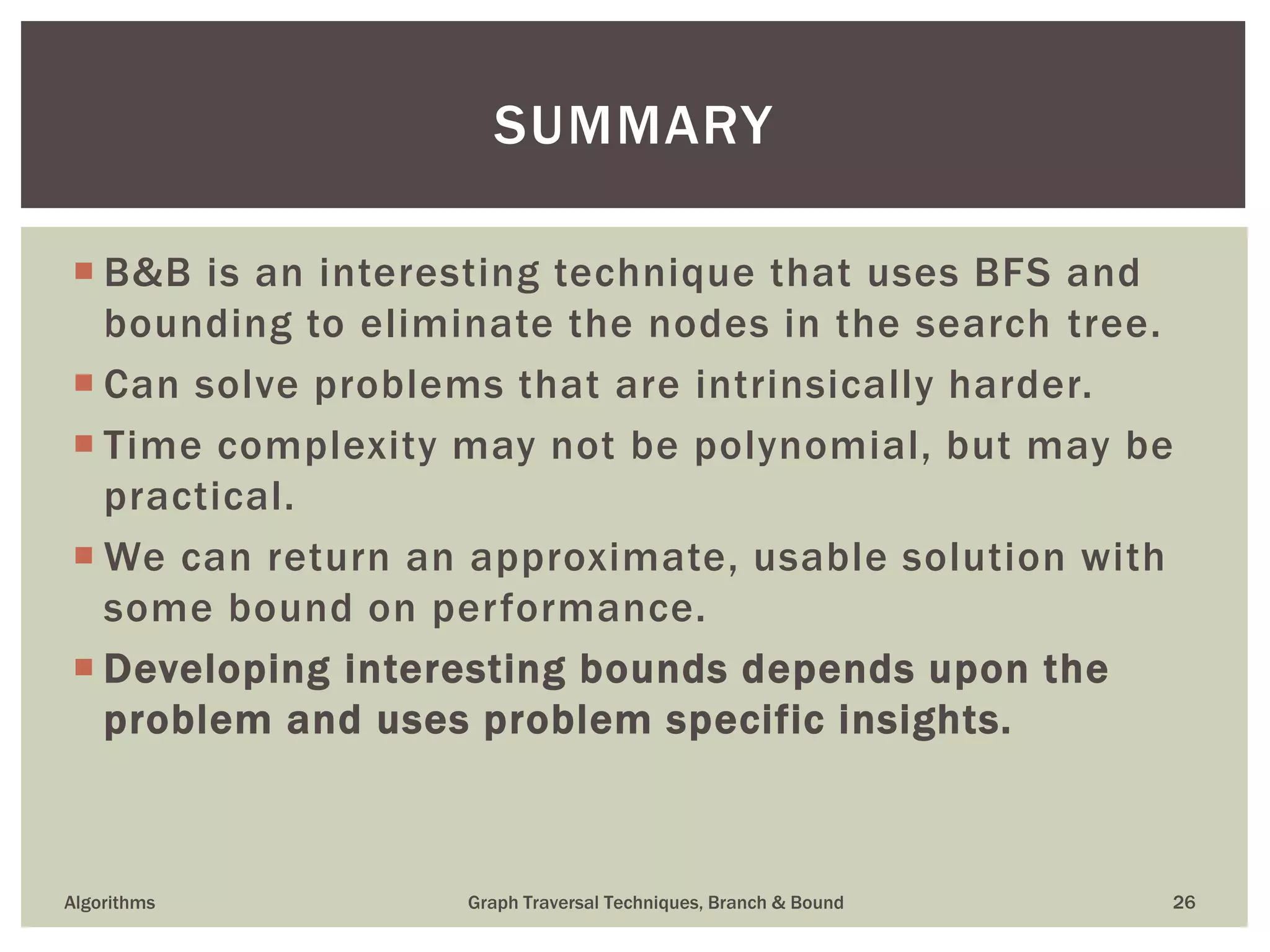  B&B is an interesting technique that uses BFS and bounding to eliminate the nodes in the search tree.  Can solve problems that are intrinsically harder.  Time complexity may not be polynomial, but may be practical.  We can return an approximate, usable solution with some bound on performance.  Developing interesting bounds depends upon the problem and uses problem specific insights. Algorithms Graph Traversal Techniques, Branch & Bound 26 SUMMARY 
