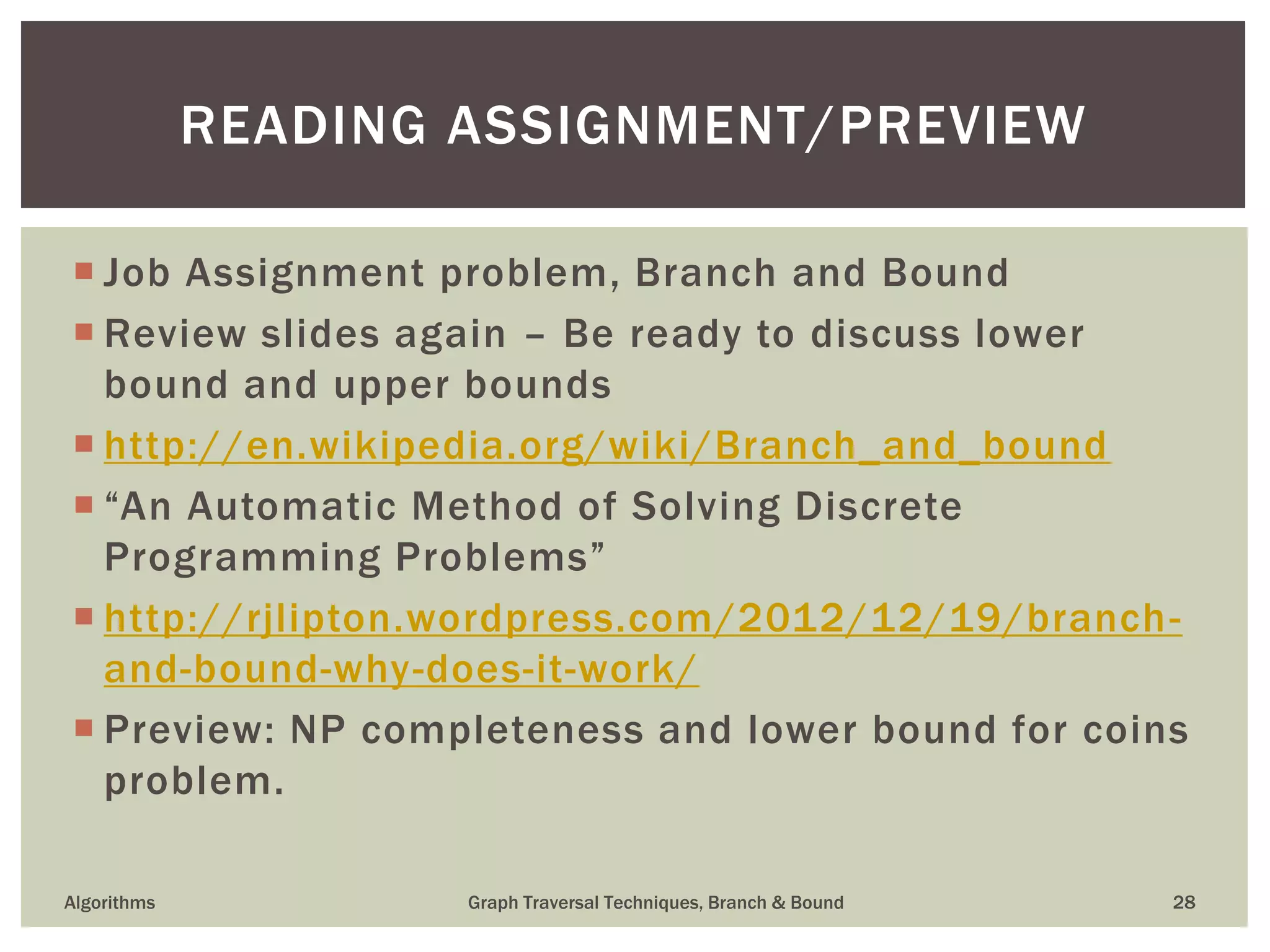  Job Assignment problem, Branch and Bound  Review slides again – Be ready to discuss lower bound and upper bounds  http://en.wikipedia.org/wiki/Branch_and_bound  “An Automatic Method of Solving Discrete Programming Problems”  http://rjlipton.wordpress.com/2012/12/19/branch- and-bound-why-does-it-work/  Preview: NP completeness and lower bound for coins problem. Algorithms Graph Traversal Techniques, Branch & Bound 28 READING ASSIGNMENT/PREVIEW 