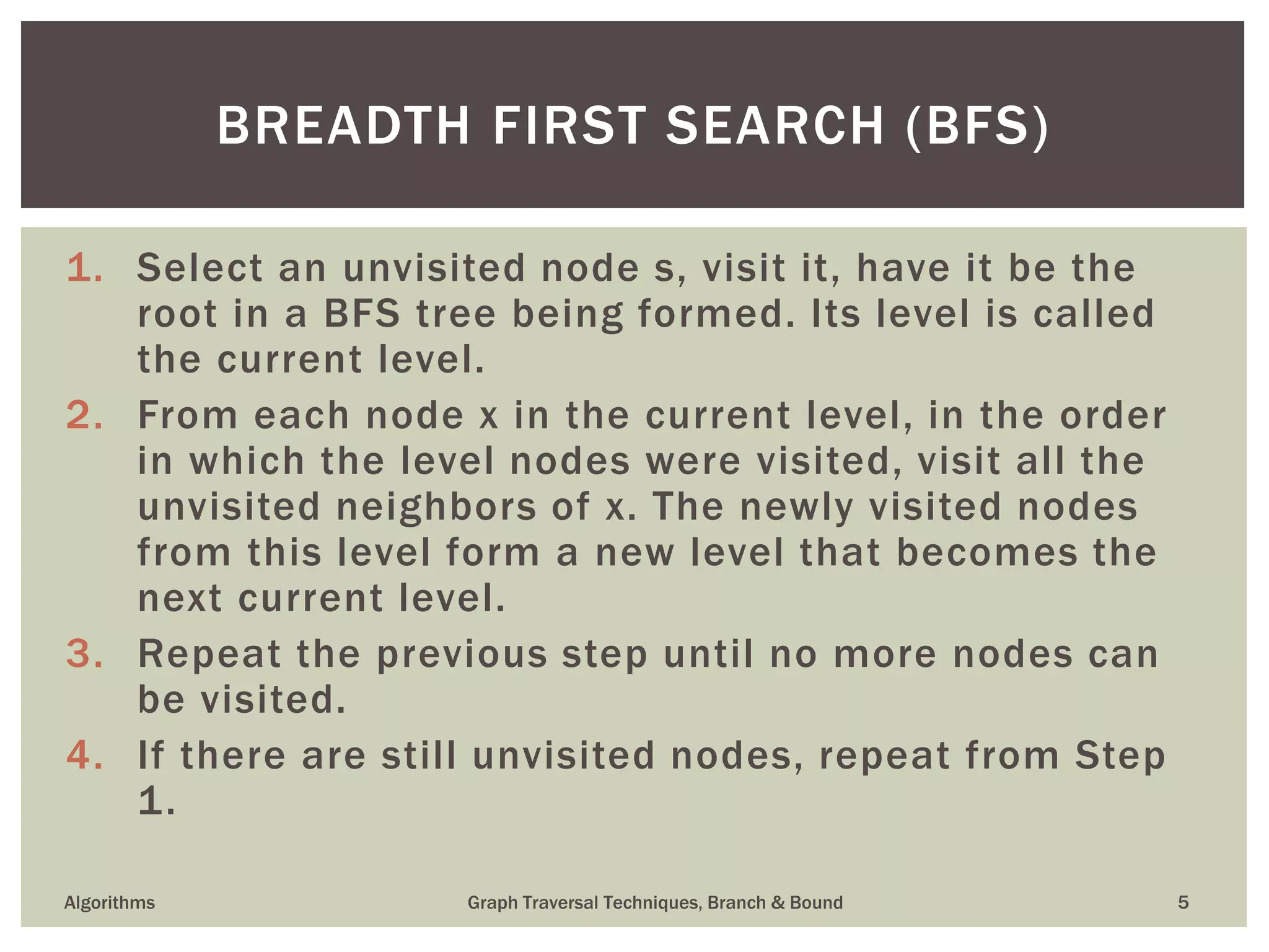 1. Select an unvisited node s, visit it, have it be the root in a BFS tree being formed. Its level is called the current level. 2. From each node x in the current level, in the order in which the level nodes were visited, visit all the unvisited neighbors of x. The newly visited nodes from this level form a new level that becomes the next current level. 3. Repeat the previous step until no more nodes can be visited. 4. If there are still unvisited nodes, repeat from Step 1. Algorithms Graph Traversal Techniques, Branch & Bound 5 BREADTH FIRST SEARCH (BFS) 