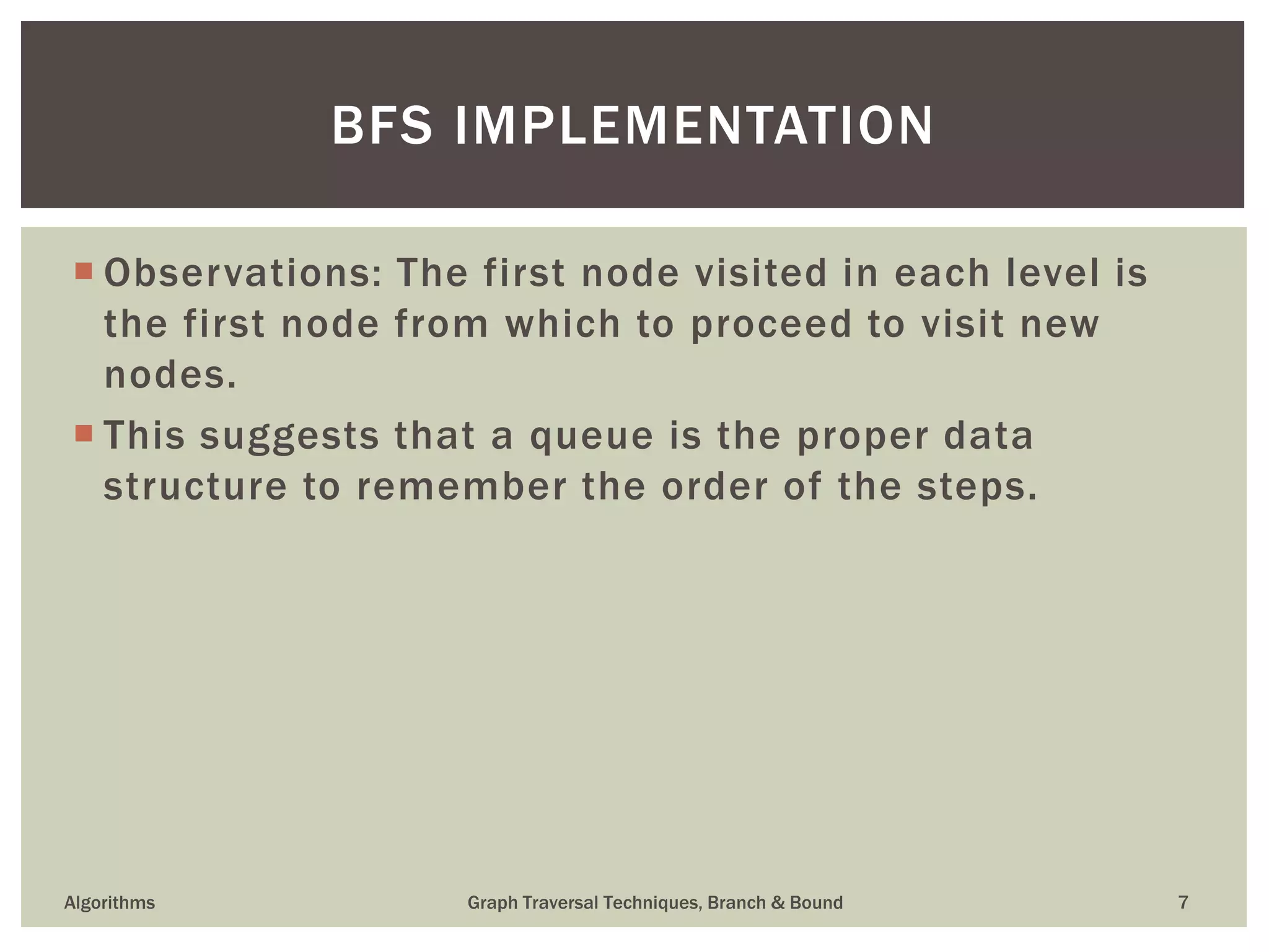  Observations: The first node visited in each level is the first node from which to proceed to visit new nodes.  This suggests that a queue is the proper data structure to remember the order of the steps. Algorithms Graph Traversal Techniques, Branch & Bound 7 BFS IMPLEMENTATION 