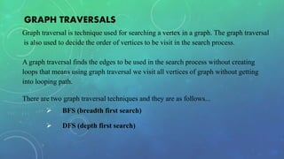 GRAPH TRAVERSALS
Graph traversal is technique used for searching a vertex in a graph. The graph traversal
is also used to decide the order of vertices to be visit in the search process.
A graph traversal finds the edges to be used in the search process without creating
loops that means using graph traversal we visit all vertices of graph without getting
into looping path.
There are two graph traversal techniques and they are as follows...
 BFS (breadth first search)
 DFS (depth first search)
 