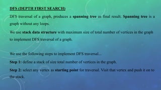 DFS (DEPTH FIRST SEARCH)
DFS traversal of a graph, produces a spanning tree as final result. Spanning tree is a
graph without any loops.
We use stack data structure with maximum size of total number of vertices in the graph
to implement DFS traversal of a graph.
We use the following steps to implement DFS traversal...
Step 1: define a stack of size total number of vertices in the graph.
Step 2: select any vertex as starting point for traversal. Visit that vertex and push it on to
the stack.
 