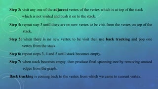Step 3: visit any one of the adjacent vertex of the vertex which is at top of the stack
which is not visited and push it on to the stack.
Step 4: repeat step 3 until there are no new vertex to be visit from the vertex on top of the
stack.
Step 5: when there is no new vertex to be visit then use back tracking and pop one
vertex from the stack.
Step 6: repeat steps 3, 4 and 5 until stack becomes empty.
Step 7: when stack becomes empty, then produce final spanning tree by removing unused
edges from the graph.
Back tracking is coming back to the vertex from which we came to current vertex.
 