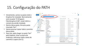 15. Configuração do PATH
• Inicialmente, vamos na pasta onde o
Graphviz foi instalado. Normalmente
será na pasta “C:Program
FilesGraphviz X.XX”, onde X.XX é o
número da versão instalada.
• Dentro dessa pasta, há outra pasta
chamada “bin”.
• Vamos precisar copiar todo o caminho
dessa pasta.
• Para isso, após chegar na pasta “bin”
pelo Explorer, clicar na barra de
endereço, selecionar todo o texto do
caminho e copiar (Ctrl C).
 