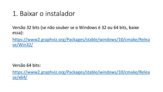 1. Baixar o instalador
Versão 32 bits (se não souber se o Windows é 32 ou 64 bits, baixe
essa):
https://www2.graphviz.org/Packages/stable/windows/10/cmake/Relea
se/Win32/
Versão 64 bits:
https://www2.graphviz.org/Packages/stable/windows/10/cmake/Relea
se/x64/
 