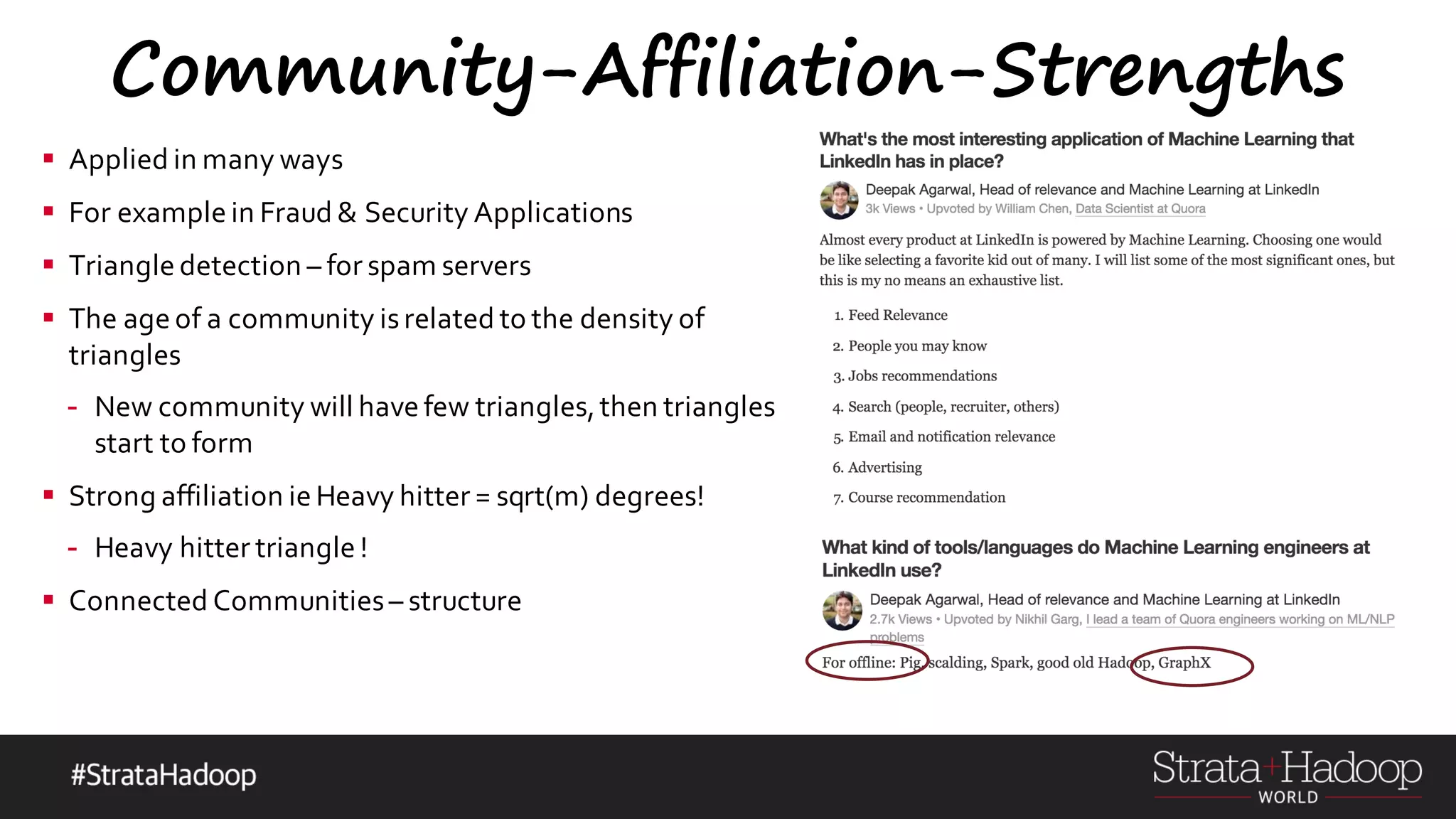 Community-Affiliation-Strengths § Applied in many ways § For example in Fraud & Security Applications § Triangle detection – for spam servers § The age of a community isrelated to the density of triangles - New community will have few triangles,then triangles start to form § Strong affiliation ie Heavy hitter = sqrt(m) degrees! - Heavy hitter triangle ! § Connected Communities– structure 