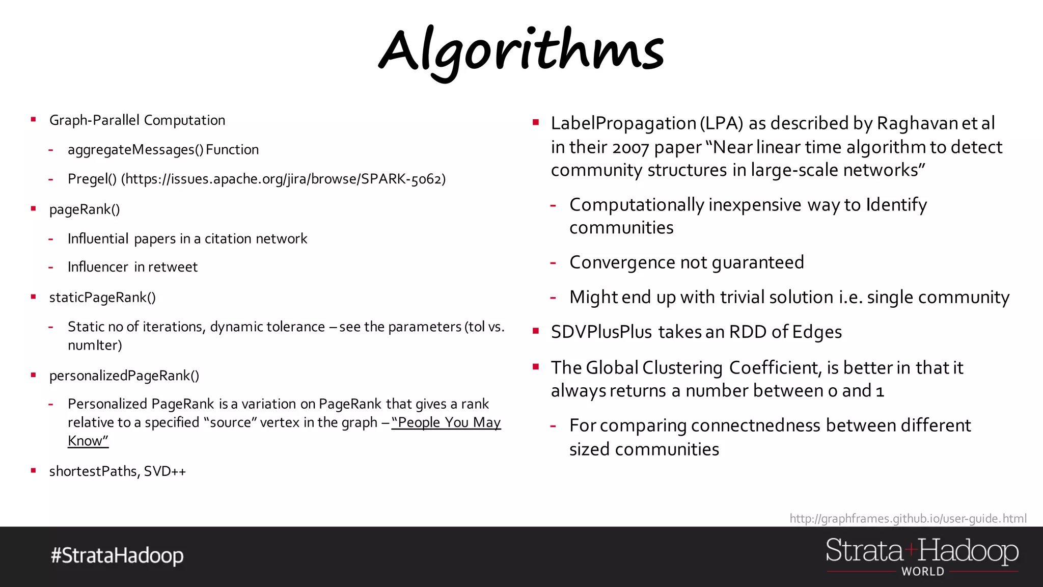 Algorithms § Graph-Parallel Computation - aggregateMessages()Function - Pregel() (https://issues.apache.org/jira/browse/SPARK-5062) § pageRank() - Influential papers in a citation network - Influencer in retweet § staticPageRank() - Static no of iterations, dynamic tolerance – see the parameters (tol vs. numIter) § personalizedPageRank() - Personalized PageRank is a variation on PageRank that gives a rank relative to a specified “source” vertex in the graph – “People You May Know” § shortestPaths, SVD++ § LabelPropagation(LPA) as described by Raghavanet al in their 2007 paper “Near linear time algorithm to detect community structures in large-scale networks” - Computationally inexpensive way to Identify communities - Convergence not guaranteed - Might end up with trivial solution i.e. single community § SDVPlusPlus takes an RDD of Edges § The Global Clustering Coefficient, is better in that it always returns a number between 0 and 1 - For comparing connectnedness between different sized communities http://graphframes.github.io/user-guide.html 