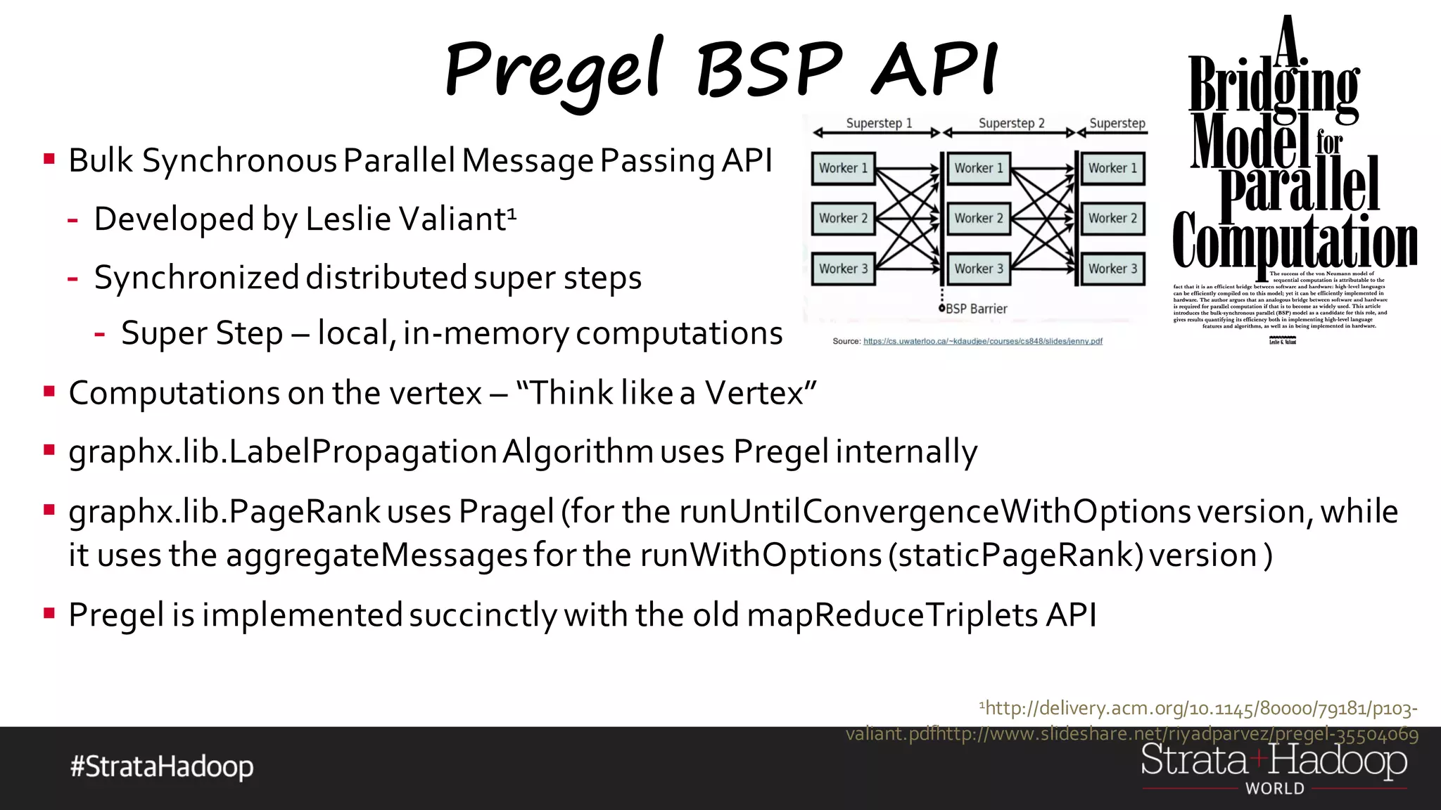 Pregel BSP API § Bulk SynchronousParallelMessagePassingAPI - Developed by Leslie Valiant1 - Synchronizeddistributedsuper steps - Super Step – local,in-memorycomputations § Computations on the vertex – “Think likea Vertex” § graphx.lib.LabelPropagationAlgorithmuses Pregelinternally § graphx.lib.PageRankuses Pragel(for the runUntilConvergenceWithOptionsversion,while it uses the aggregateMessagesfor the runWithOptions(staticPageRank)version) § Pregel is implementedsuccinctlywith the old mapReduceTriplets API 1http://delivery.acm.org/10.1145/80000/79181/p103- valiant.pdfhttp://www.slideshare.net/riyadparvez/pregel-35504069 